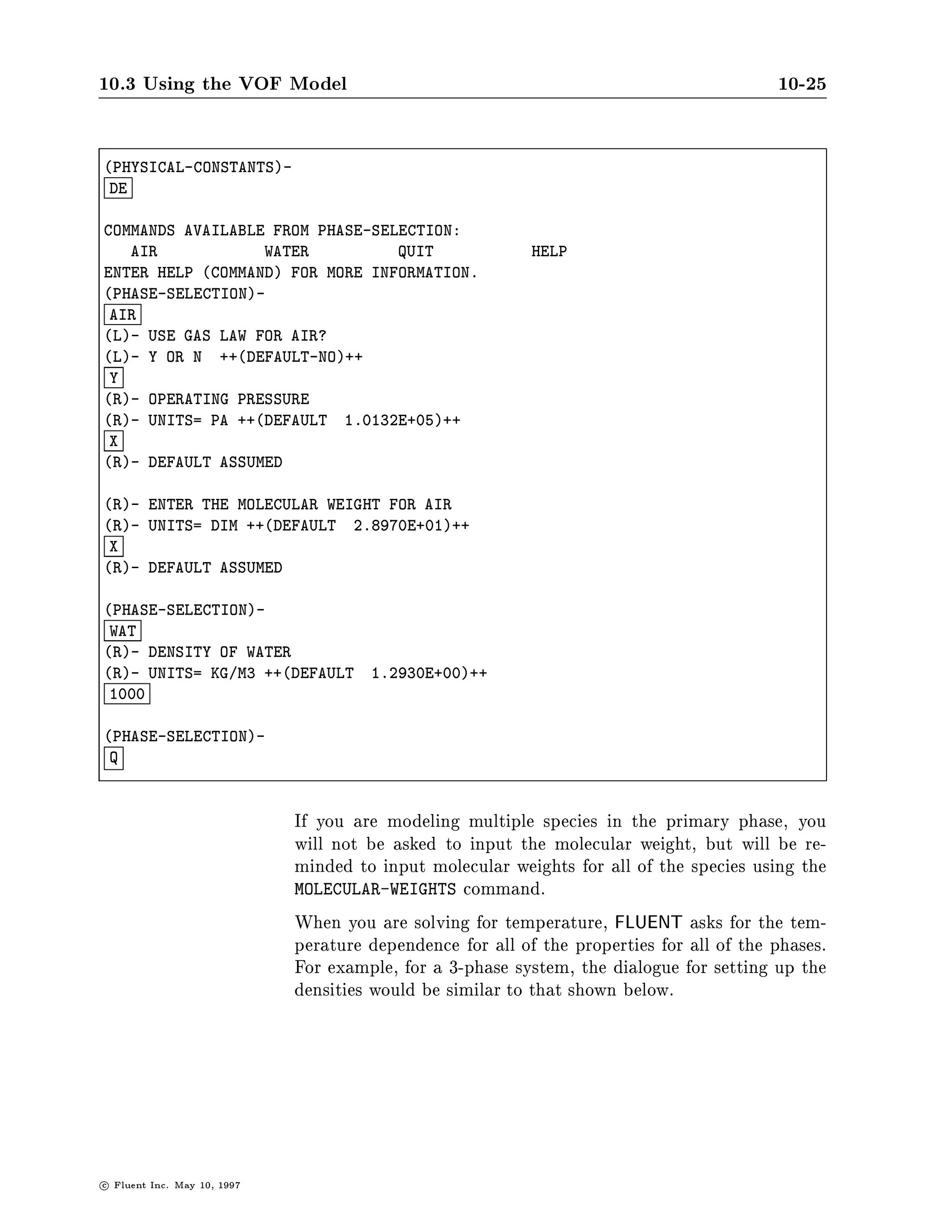 10.3 Using the VOF Model                                                                    10-25

PHYSICAL-CONSTANTS-
 DE

COMMANDS AVAILABLE FROM PHASE-SELECTION:
   AIR            WATER          QUIT                        HELP
ENTER HELP COMMAND FOR MORE INFORMATION.
PHASE-SELECTION-
 AIR
L- USE GAS LAW FOR AIR?
L- Y OR N ++DEFAULT-NO++
 Y
R- OPERATING PRESSURE
R- UNITS= PA ++DEFAULT 1.0132E+05++
 X
R- DEFAULT ASSUMED

R- ENTER THE MOLECULAR WEIGHT FOR AIR
R- UNITS= DIM ++DEFAULT 2.8970E+01++
 X
R- DEFAULT ASSUMED

PHASE-SELECTION-
 WAT
R- DENSITY OF WATER
R- UNITS= KG M3 ++DEFAULT            1.2930E+00++
 1000

PHASE-SELECTION-
 Q



                               If you are modeling multiple species in the primary phase, you
                               will not be asked to input the molecular weight, but will be re-
                               minded to input molecular weights for all of the species using the
                               MOLECULAR-WEIGHTS command.
                               When you are solving for temperature, FLUENT asks for the tem-
                               perature dependence for all of the properties for all of the phases.
                               For example, for a 3-phase system, the dialogue for setting up the
                               densities would be similar to that shown below.




c   Fluent Inc. May 10, 1997
 