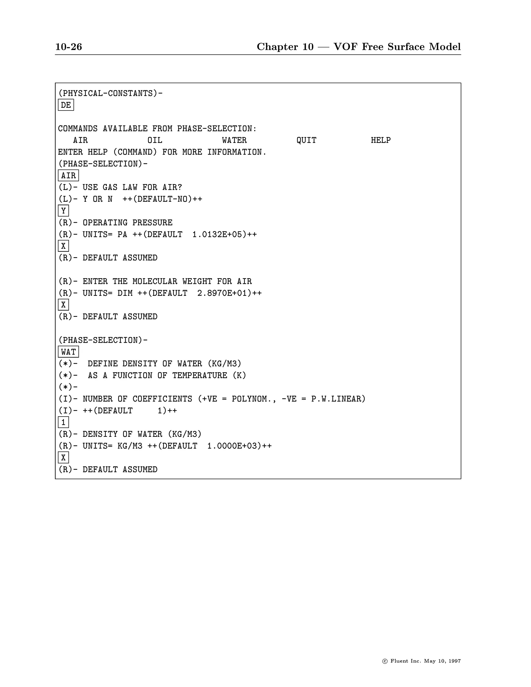 10-26                                  Chapter 10 | VOF Free Surface Model

PHYSICAL-CONSTANTS-
 DE

COMMANDS AVAILABLE FROM PHASE-SELECTION:
   AIR            OIL            WATER         QUIT              HELP
ENTER HELP COMMAND FOR MORE INFORMATION.
PHASE-SELECTION-
 AIR
L- USE GAS LAW FOR AIR?
L- Y OR N ++DEFAULT-NO++
 Y
R- OPERATING PRESSURE
R- UNITS= PA ++DEFAULT 1.0132E+05++
 X
R- DEFAULT ASSUMED

R- ENTER THE MOLECULAR WEIGHT FOR AIR
R- UNITS= DIM ++DEFAULT 2.8970E+01++
 X
R- DEFAULT ASSUMED

PHASE-SELECTION-
 WAT
*- DEFINE DENSITY OF WATER KG M3
*- AS A FUNCTION OF TEMPERATURE K
*-
I- NUMBER OF COEFFICIENTS +VE = POLYNOM., -VE = P.W.LINEAR
I- ++DEFAULT     1++
 1
R- DENSITY OF WATER KG M3
R- UNITS= KG M3 ++DEFAULT 1.0000E+03++
 X
R- DEFAULT ASSUMED




                                                                   c   Fluent Inc. May 10, 1997
 