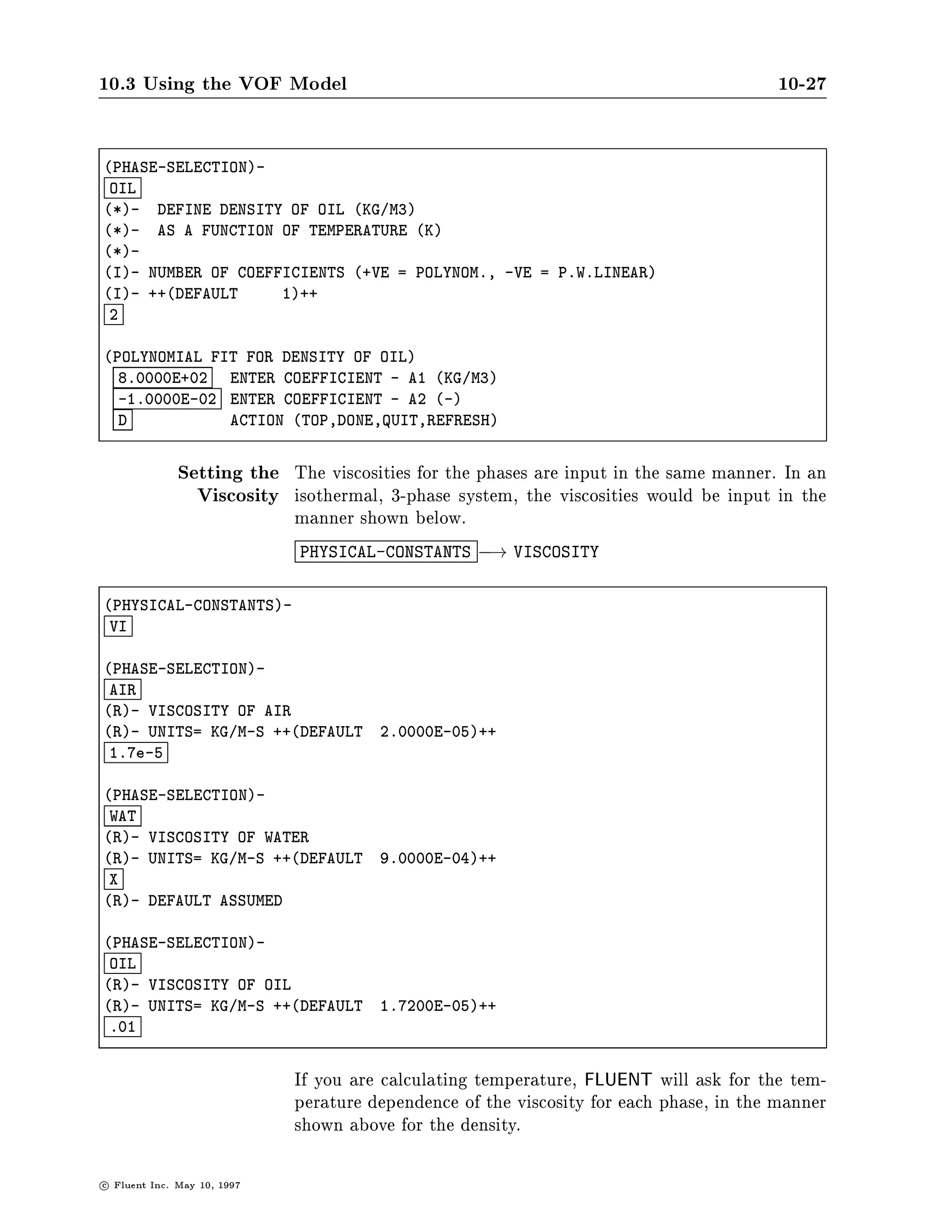10.3 Using the VOF Model                                                                  10-27

PHASE-SELECTION-
 OIL
*- DEFINE DENSITY OF OIL KG M3
*- AS A FUNCTION OF TEMPERATURE K
*-
I- NUMBER OF COEFFICIENTS +VE = POLYNOM., -VE = P.W.LINEAR
I- ++DEFAULT     1++
 2

POLYNOMIAL FIT FOR DENSITY OF OIL
  8.0000E+02  ENTER COEFFICIENT - A1 KG M3
  -1.0000E-02 ENTER COEFFICIENT - A2 -
  D           ACTION TOP,DONE,QUIT,REFRESH


                Setting the The viscosities for the phases are input in the same manner. In an
                  Viscosity isothermal, 3-phase system, the viscosities would be input in the
                               manner shown below.
                               PHYSICAL-CONSTANTS    ,! VISCOSITY
PHYSICAL-CONSTANTS-
 VI

PHASE-SELECTION-
 AIR
R- VISCOSITY OF AIR
R- UNITS= KG M-S ++DEFAULT            2.0000E-05++
 1.7e-5

PHASE-SELECTION-
 WAT
R- VISCOSITY OF WATER
R- UNITS= KG M-S ++DEFAULT            9.0000E-04++
 X
R- DEFAULT ASSUMED

PHASE-SELECTION-
 OIL
R- VISCOSITY OF OIL
R- UNITS= KG M-S ++DEFAULT            1.7200E-05++
 .01


                               If you are calculating temperature, FLUENT will ask for the tem-
                               perature dependence of the viscosity for each phase, in the manner
                               shown above for the density.

c   Fluent Inc. May 10, 1997
 