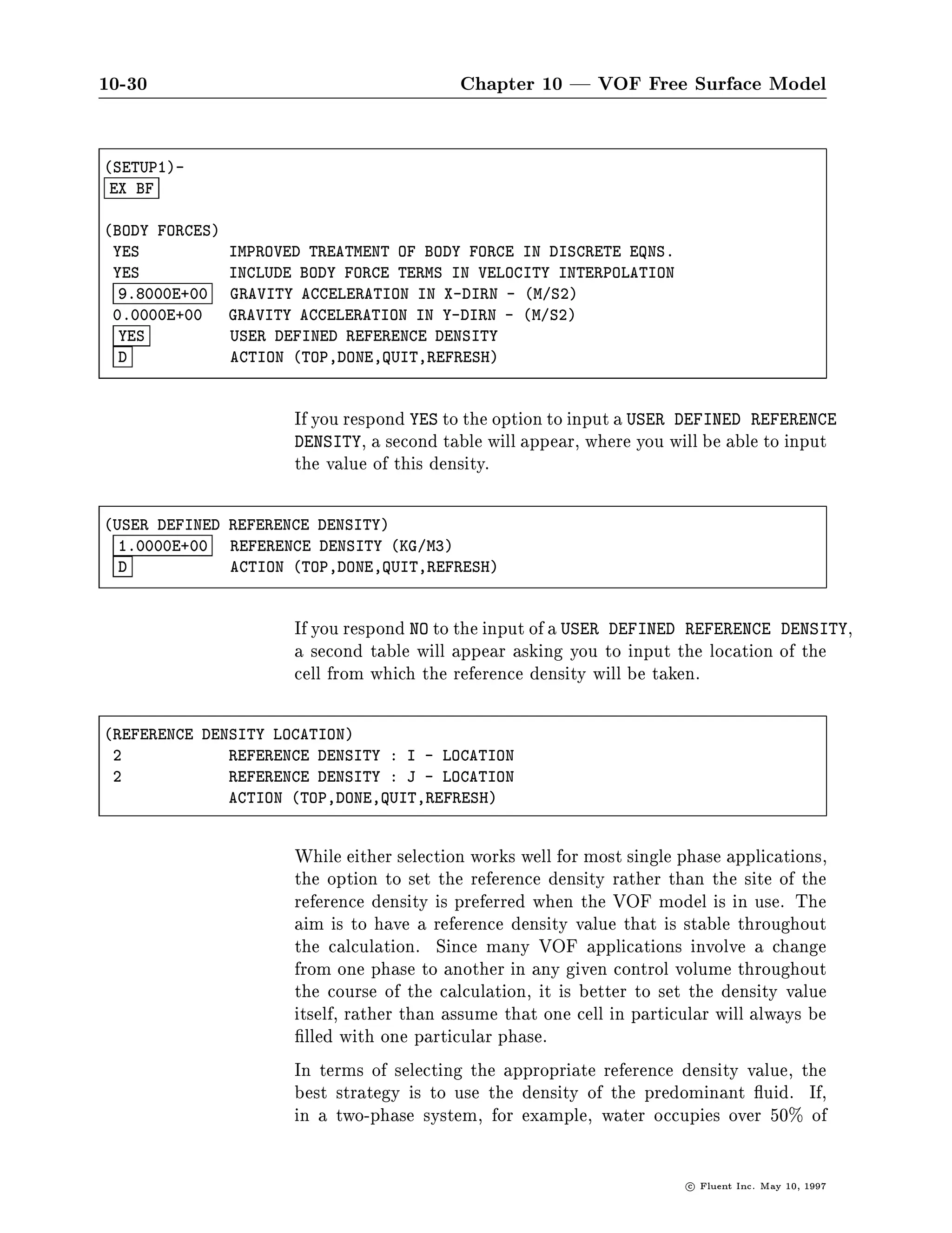 10-30                                       Chapter 10 | VOF Free Surface Model

SETUP1-
 EX BF

BODY FORCES
 YES            IMPROVED TREATMENT OF BODY FORCE IN DISCRETE EQNS.
 YES            INCLUDE BODY FORCE TERMS IN VELOCITY INTERPOLATION
  9.8000E+00    GRAVITY ACCELERATION IN X-DIRN - M S2
 0.0000E+00     GRAVITY ACCELERATION IN Y-DIRN - M S2
  YES           USER DEFINED REFERENCE DENSITY
  D             ACTION TOP,DONE,QUIT,REFRESH



                       If you respond YES to the option to input a USER DEFINED REFERENCE
                       DENSITY, a second table will appear, where you will be able to input
                       the value of this density.

USER DEFINED REFERENCE DENSITY
  1.0000E+00  REFERENCE DENSITY KG M3
  D           ACTION TOP,DONE,QUIT,REFRESH



                       If you respond NO to the input of a USER DEFINED REFERENCE DENSITY,
                       a second table will appear asking you to input the location of the
                       cell from which the reference density will be taken.

REFERENCE DENSITY LOCATION
 2            REFERENCE DENSITY : I - LOCATION
 2            REFERENCE DENSITY : J - LOCATION
              ACTION TOP,DONE,QUIT,REFRESH


                       While either selection works well for most single phase applications,
                       the option to set the reference density rather than the site of the
                       reference density is preferred when the VOF model is in use. The
                       aim is to have a reference density value that is stable throughout
                       the calculation. Since many VOF applications involve a change
                       from one phase to another in any given control volume throughout
                       the course of the calculation, it is better to set the density value
                       itself, rather than assume that one cell in particular will always be
                         lled with one particular phase.
                       In terms of selecting the appropriate reference density value, the
                       best strategy is to use the density of the predominant uid. If,
                       in a two-phase system, for example, water occupies over 50 of

                                                                         c   Fluent Inc. May 10, 1997
 