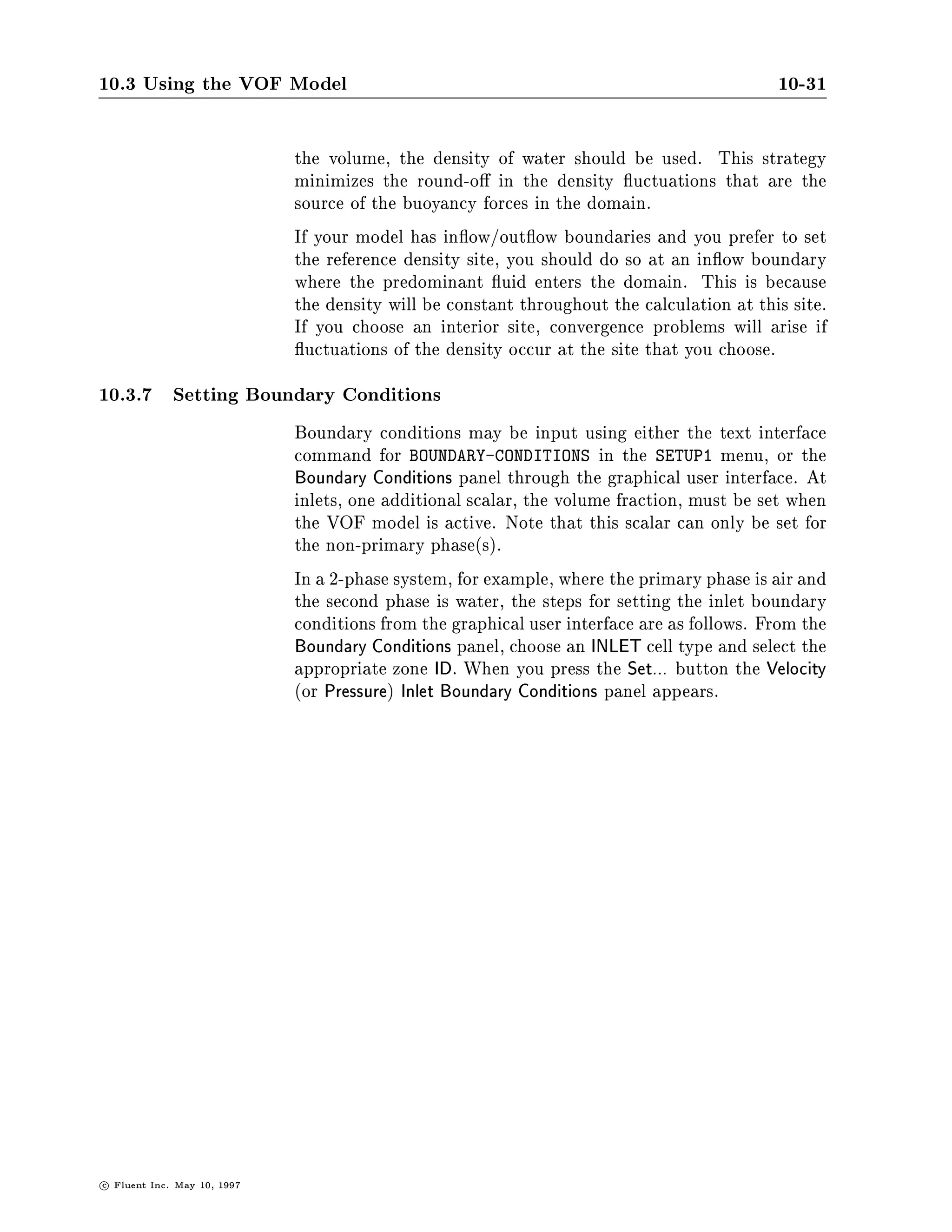 10.3 Using the VOF Model                                                                     10-31

                               the volume, the density of water should be used. This strategy
                               minimizes the round-o in the density uctuations that are the
                               source of the buoyancy forces in the domain.
                               If your model has in ow out ow boundaries and you prefer to set
                               the reference density site, you should do so at an in ow boundary
                               where the predominant uid enters the domain. This is because
                               the density will be constant throughout the calculation at this site.
                               If you choose an interior site, convergence problems will arise if
                                 uctuations of the density occur at the site that you choose.
10.3.7 Setting Boundary Conditions
                               Boundary conditions may be input using either the text interface
                               command for BOUNDARY-CONDITIONS in the SETUP1 menu, or the
                               Boundary Conditions panel through the graphical user interface. At
                               inlets, one additional scalar, the volume fraction, must be set when
                               the VOF model is active. Note that this scalar can only be set for
                               the non-primary phases.
                               In a 2-phase system, for example, where the primary phase is air and
                               the second phase is water, the steps for setting the inlet boundary
                               conditions from the graphical user interface are as follows. From the
                               Boundary Conditions panel, choose an INLET cell type and select the
                               appropriate zone ID. When you press the Set... button the Velocity
                               or Pressure Inlet Boundary Conditions panel appears.




c   Fluent Inc. May 10, 1997
 