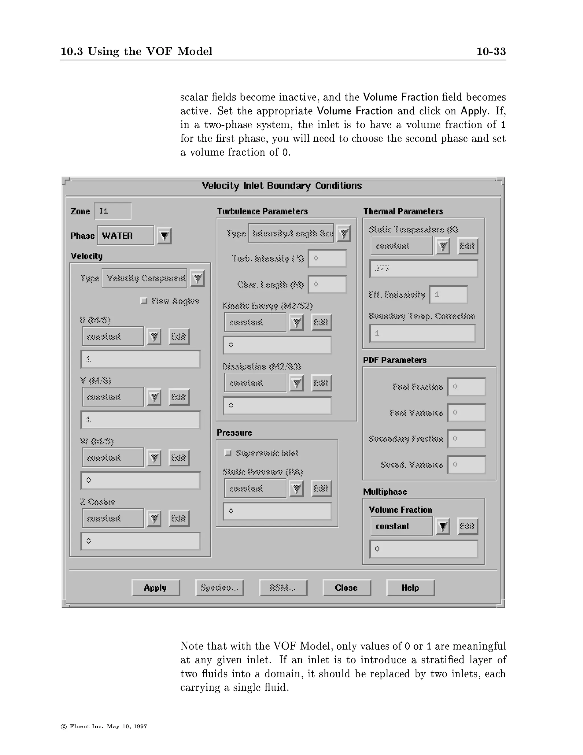 10.3 Using the VOF Model                                                                    10-33

                               scalar elds become inactive, and the Volume Fraction eld becomes
                               active. Set the appropriate Volume Fraction and click on Apply. If,
                               in a two-phase system, the inlet is to have a volume fraction of 1
                               for the rst phase, you will need to choose the second phase and set
                               a volume fraction of 0.




                               Note that with the VOF Model, only values of 0 or 1 are meaningful
                               at any given inlet. If an inlet is to introduce a strati ed layer of
                               two uids into a domain, it should be replaced by two inlets, each
                               carrying a single uid.

c   Fluent Inc. May 10, 1997
 