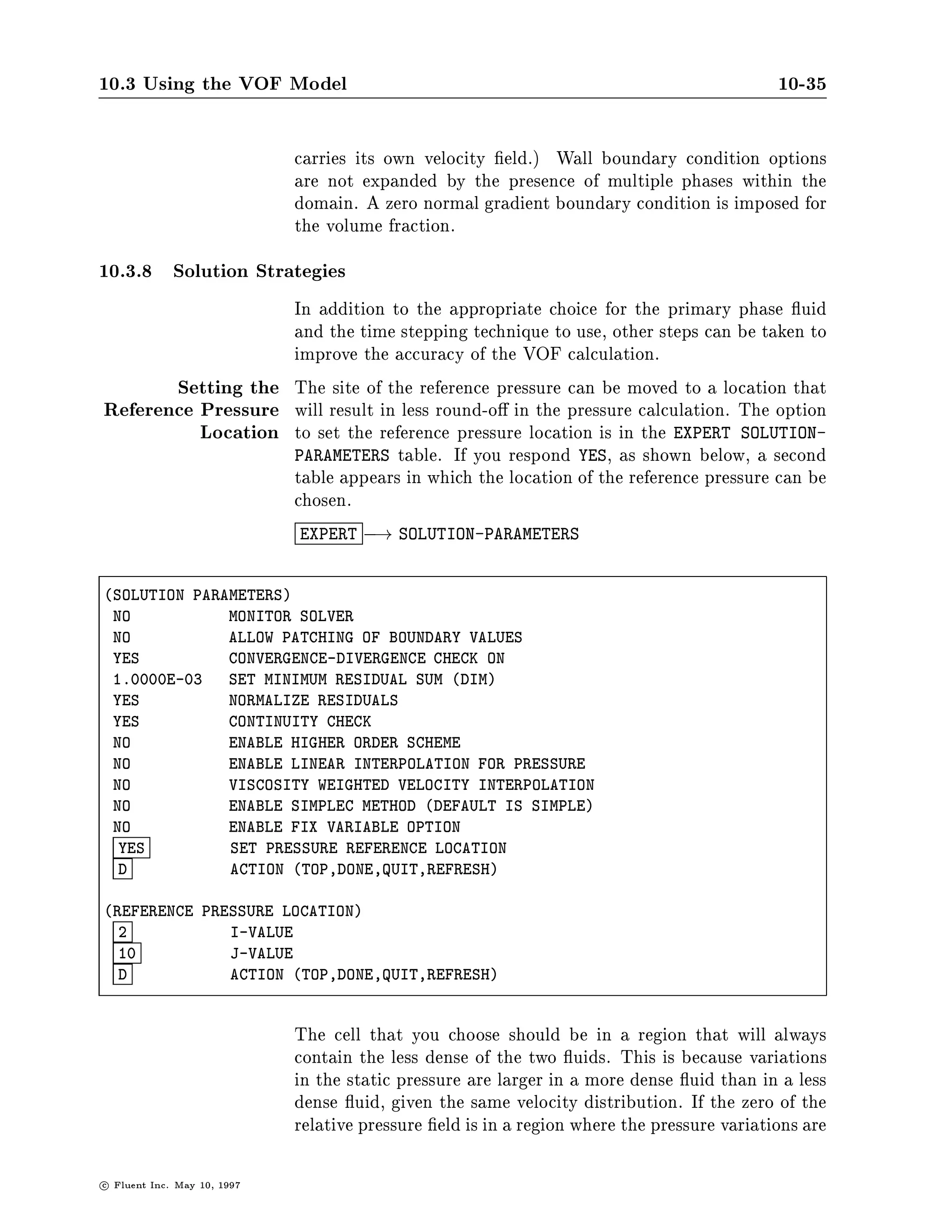 10.3 Using the VOF Model                                                                      10-35

                               carries its own velocity eld. Wall boundary condition options
                               are not expanded by the presence of multiple phases within the
                               domain. A zero normal gradient boundary condition is imposed for
                               the volume fraction.
10.3.8 Solution Strategies
                   In addition to the appropriate choice for the primary phase uid
                   and the time stepping technique to use, other steps can be taken to
                   improve the accuracy of the VOF calculation.
       Setting the The site of the reference pressure can be moved to a location that
Reference Pressure will result in less round-o in the pressure calculation. The option
          Location to set the reference pressure location is in the EXPERT SOLUTION-
                   PARAMETERS table. If you respond YES, as shown below, a second
                   table appears in which the location of the reference pressure can be
                   chosen.
                               EXPERT ,! SOLUTION-PARAMETERS


SOLUTION PARAMETERS
 NO           MONITOR SOLVER
 NO           ALLOW PATCHING OF BOUNDARY VALUES
 YES          CONVERGENCE-DIVERGENCE CHECK ON
 1.0000E-03   SET MINIMUM RESIDUAL SUM DIM
 YES          NORMALIZE RESIDUALS
 YES          CONTINUITY CHECK
 NO           ENABLE HIGHER ORDER SCHEME
 NO           ENABLE LINEAR INTERPOLATION FOR PRESSURE
 NO           VISCOSITY WEIGHTED VELOCITY INTERPOLATION
 NO           ENABLE SIMPLEC METHOD DEFAULT IS SIMPLE
 NO           ENABLE FIX VARIABLE OPTION
  YES         SET PRESSURE REFERENCE LOCATION
  D           ACTION TOP,DONE,QUIT,REFRESH

REFERENCE PRESSURE LOCATION
  2           I-VALUE
  10          J-VALUE
  D           ACTION TOP,DONE,QUIT,REFRESH



                               The cell that you choose should be in a region that will always
                               contain the less dense of the two uids. This is because variations
                               in the static pressure are larger in a more dense uid than in a less
                               dense uid, given the same velocity distribution. If the zero of the
                               relative pressure eld is in a region where the pressure variations are

c   Fluent Inc. May 10, 1997
 