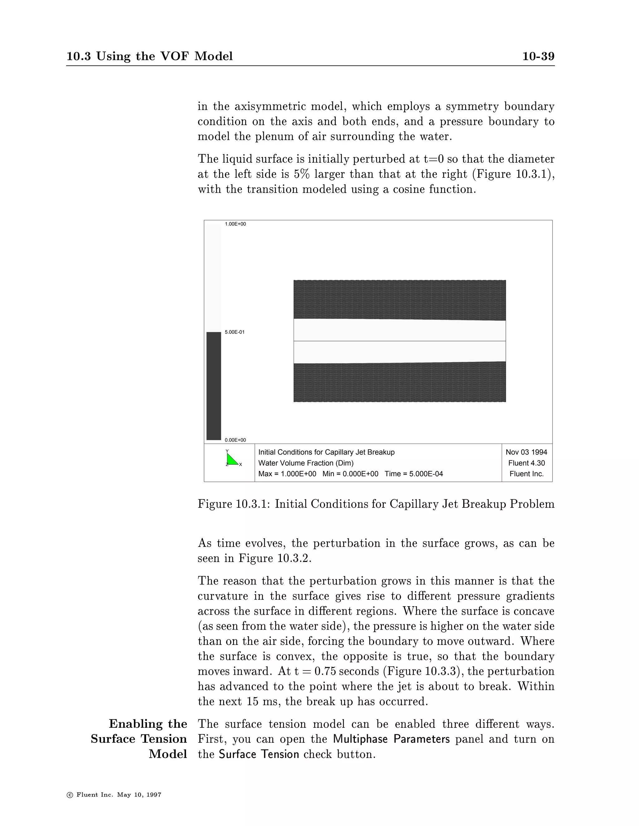 1     1
                                           p2   , p1 =      R1
                                                                 +R                          10.3-2
                                                                   2

                      where p1 and p2 are the pressures in the two uids on either side of
                      the interface.
                      In FLUENT, a more general formulation is used, where the surface
                      curvature is computed from local gradients in the surface normal at
                      the interface. Let n be the surface normal, de ned as the gradient
                      in 2 , the secondary phase volume fraction.

                                                      n   =r 2                               10.3-3
                      The curvature, , is de ned in terms of the divergence of the unit
                      normal, n:
                              ^
                                                          !             
                                =rn =
                                        1
                                                     jnj  r jnj , r  n
                                                     n
                                    ^ jnj                                                    10.3-4

                      where
                                                           n
                                                      ^ = jnj
                                                      n                                      10.3-5

                      The surface tension can be written in terms of the pressure jump
                      across the surface. The force at the surface can be expressed as a
                      volume force using the divergence theorem. It is this volume force
                      that is the source term which is added to the momentum equation.
                      It has the following form:

                                                   = 2 x 2 r 2
                                            Fvol x                                           10.3-6
                      Note that the source term is only added on one side of the inter-
                      face: the side on which the volume fraction calculation is being
                      performed. In the FLUENT VOF model, this corresponds to the
                      secondary phase.
         Example:     As an example of the surface tension model, consider a section of a
    Prediction of a   stationary cylinder of water in a zero gravitational eld. The sec-
     Capillary Jet    tion is 5.236 cm in length, and roughly 1 cm in diameter, following
          Breakup     an example proposed in Reference 65 . A region of air, 3 cm in
                      diameter, surrounds the cylinder of water. A 41  31 grid is used

                                                                             c   Fluent Inc. May 10, 1997
 