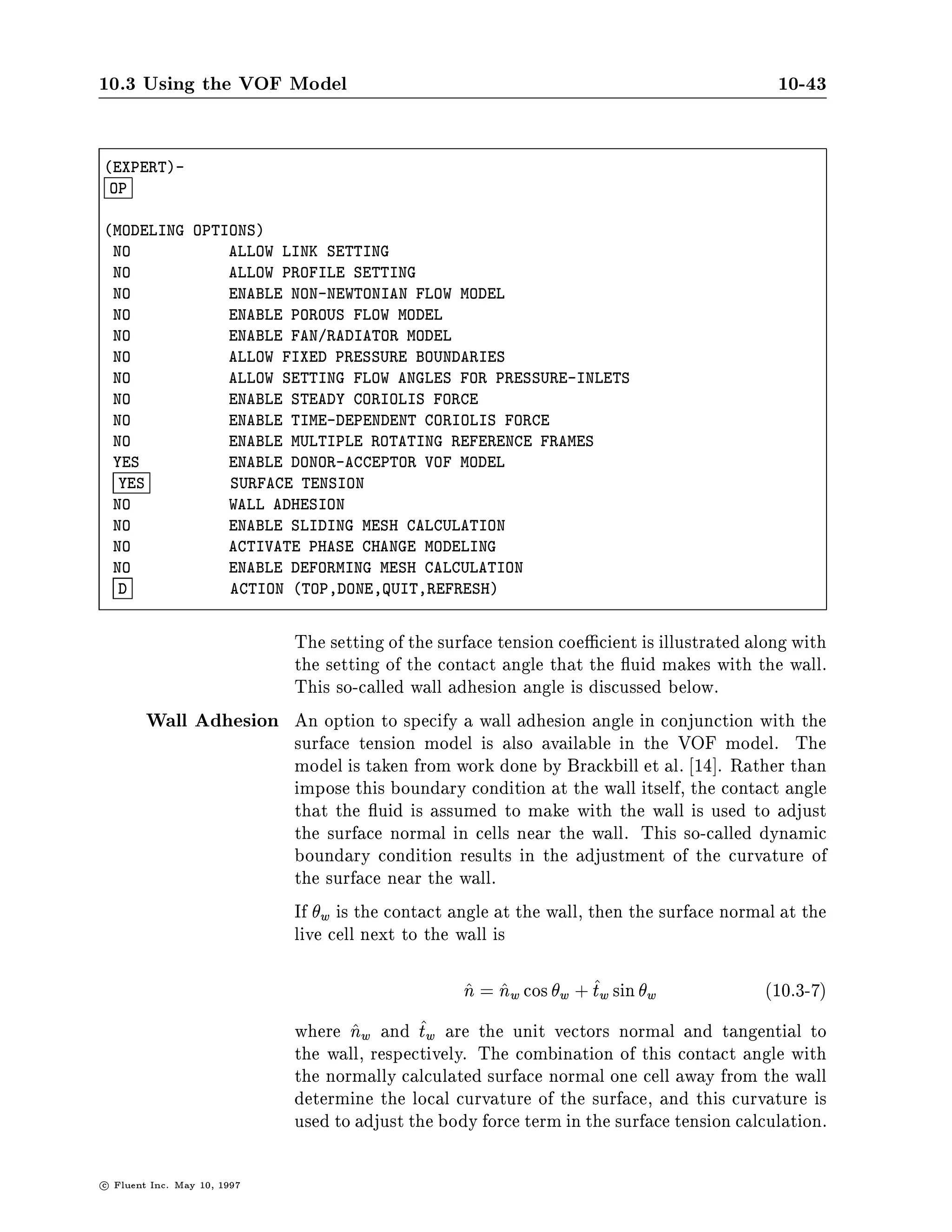 10-42                                      Chapter 10 | VOF Free Surface Model

                       Alternatively, you can use the text interface. In the SETUP1 menu,
                       you can start with the DEFINE-MODELS command and select the
                       MULTIPLE-PHASES option to turn on the VOF FREE SURFACE MODEL.


DEFINE-MODELS-
 MP

MULTIPHASE MODELS SELECT ONLY ONE
 NO           EULERIAN-EULERIAN MULTIPHASE FLOW MODEL
 NO           EULERIAN-EULERIAN GRANULAR FLOW MODEL
  YES         VOF FREE SURFACE MODEL
  D           ACTION TOP,DONE,QUIT,REFRESH



                       After you select one of the multiphase models, a new menu ap-
                       pears in which you can name the phases, as described earlier, or
                       choose MULTIPHASE-OPTIONS that are relevant to the VOF model:
                       the SURFACE TENSION model with the optional addition of WALL
                       ADHESION described later in this section.


COMMANDS AVAILABLE FROM MULTIPHASE:
    DEFINE-PHASES              MULTIPHASE-OPTIONS               QUIT
    HELP
ENTER HELP COMMAND FOR MORE INFORMATION.
MULTIPHASE-
 MO

VOF OPTIONS
 YES            ENABLE DONOR-ACCEPTOR VOF MODEL
  YES           SURFACE TENSION
 NO             WALL ADHESION
  D             ACTION TOP,DONE,QUIT,REFRESH



                       Finally, you can use the OPTIONS command in the EXPERT menu.
                       EXPERT ,! OPTIONS




                                                                       c   Fluent Inc. May 10, 1997
 
