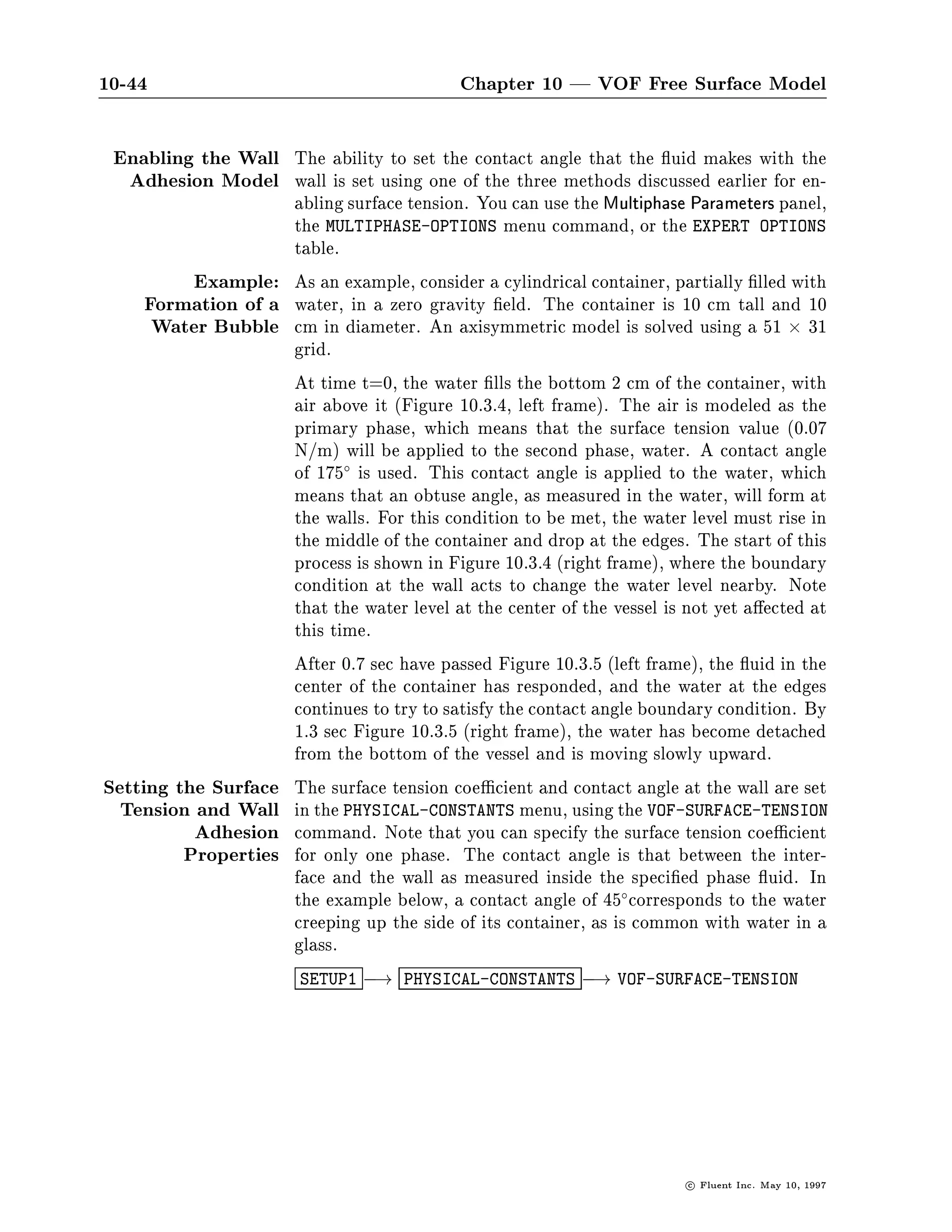 10.3 Using the VOF Model                                                                      10-43

EXPERT-
 OP

MODELING OPTIONS
 NO           ALLOW LINK SETTING
 NO           ALLOW PROFILE SETTING
 NO           ENABLE NON-NEWTONIAN FLOW MODEL
 NO           ENABLE POROUS FLOW MODEL
 NO           ENABLE FAN RADIATOR MODEL
 NO           ALLOW FIXED PRESSURE BOUNDARIES
 NO           ALLOW SETTING FLOW ANGLES FOR PRESSURE-INLETS
 NO           ENABLE STEADY CORIOLIS FORCE
 NO           ENABLE TIME-DEPENDENT CORIOLIS FORCE
 NO           ENABLE MULTIPLE ROTATING REFERENCE FRAMES
 YES          ENABLE DONOR-ACCEPTOR VOF MODEL
  YES         SURFACE TENSION
 NO           WALL ADHESION
 NO           ENABLE SLIDING MESH CALCULATION
 NO           ACTIVATE PHASE CHANGE MODELING
 NO           ENABLE DEFORMING MESH CALCULATION
  D           ACTION TOP,DONE,QUIT,REFRESH


                        The setting of the surface tension coe cient is illustrated along with
                        the setting of the contact angle that the uid makes with the wall.
                        This so-called wall adhesion angle is discussed below.
          Wall Adhesion An option to specify a wall adhesion angle in conjunction with the
                        surface tension model is also available in the VOF model. The
                        model is taken from work done by Brackbill et al. 14 . Rather than
                        impose this boundary condition at the wall itself, the contact angle
                        that the uid is assumed to make with the wall is used to adjust
                        the surface normal in cells near the wall. This so-called dynamic
                        boundary condition results in the adjustment of the curvature of
                        the surface near the wall.
                        If  