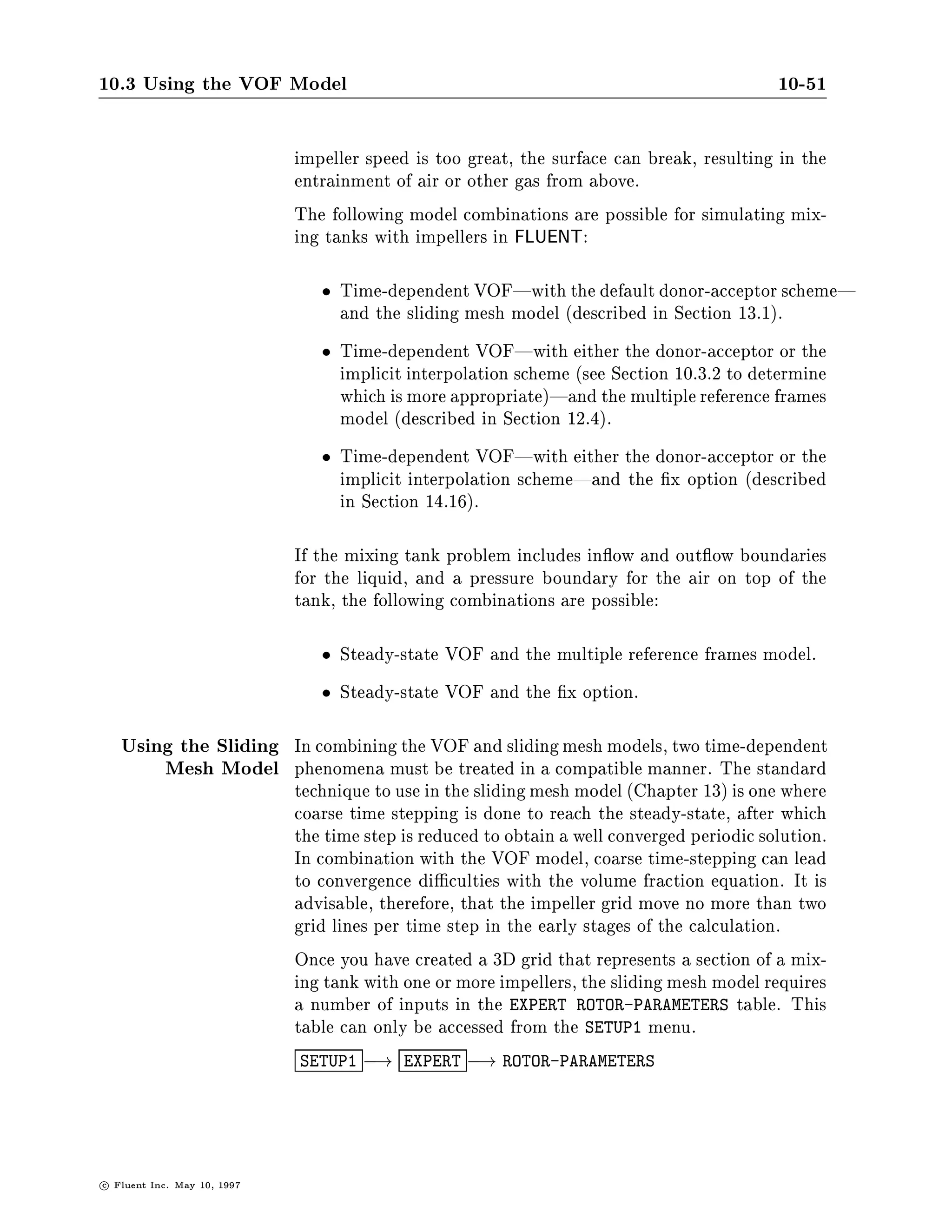 10.3 Using the VOF Model                                                                    10-47

SETUP1-
 PC

COMMANDS AVAILABLE FROM PHYSICAL-CONSTANTS:
   DENSITY                      VISCOSITY
   PROPERTY-OPTIONS             OPERATING-PRESSURE
   VOF-SURFACE-TENSION          QUIT
   HELP
ENTER HELP COMMAND FOR MORE INFORMATION.
PHYSICAL-CONSTANTS-
 VOF

*- SELECT PHASE FOR SURFACE TENSION

*- DEFAULT PHASE - WATER

COMMANDS AVAILABLE FROM PHASE-SELECTION:
   AIR            WATER          QUIT                        HELP
ENTER HELP COMMAND FOR MORE INFORMATION.
PHASE-SELECTION-
 WAT

R- ENTER SURFACE TENSION COEFFICIENT FOR WATER
R- UNITS= N M ++DEFAULT 7.3050E-02++
 X
R- DEFAULT ASSUMED

R- ENTER CONTACT ANGLE IN DEGREES
R- UNITS= DIM ++DEFAULT 9.0000E+01++
 45
R- DEFAULT ASSUMED


                               The default setting for surface tension coe cient corresponds to
                               water at room temperature and atmospheric pressure. The contact
                               angle is the angle between each boundary wall and the uid interface
                               as measured in the speci ed phase here, water. The default value
                               90  corresponds to a surface which is at all times normal to the
                               surrounding walls.
10.3.10 Using the VOF Model with Porous Media
                               The VOF model is compatible with the porous media model in
                               FLUENT. If you have a region that needs to be described as a porous
                               media, the setup begins in the normal way. First, you need to enable
                               the porous media model in the EXPERT OPTIONS table in the text

c   Fluent Inc. May 10, 1997
 
