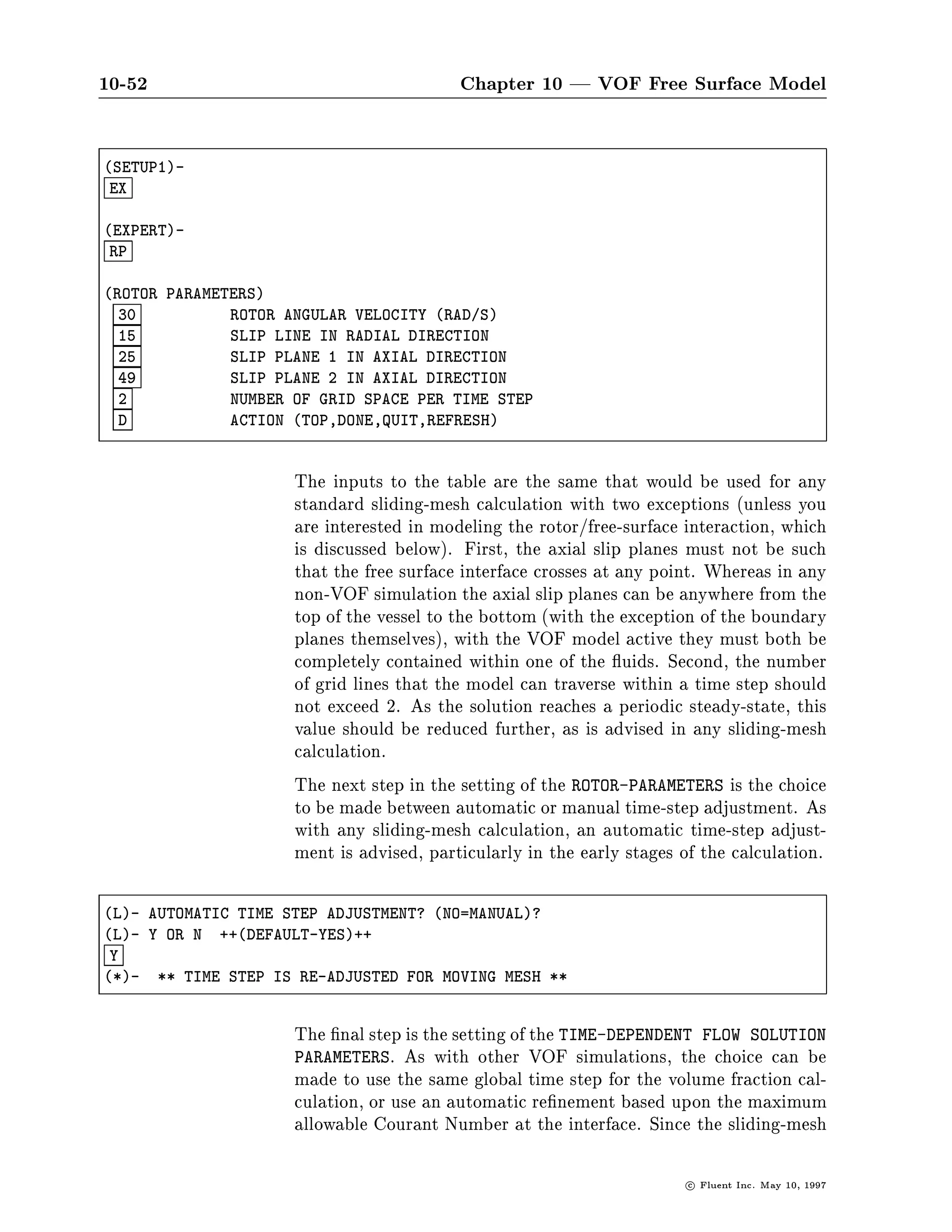 10-48                                      Chapter 10 | VOF Free Surface Model

                       interface. The next step is to set the cell types appropriately so as
                       to belong to one or more porous zones.
                       When you set the porous media constants from the PHYSICAL-CONSTANTS
                       menu, FLUENT will prompt you for the PERMEABILITY and INERTIAL-
                       RESISTANCE-FACTOR for each of the phases separately.
                       PHYSICAL-CONSTANTS    ,! POROUS-MEDIA

PHYSICAL-CONSTANTS-
 PM
*- POROUS MEDIA INPUTS...
*- ENTER QUIT WHEN FINISHED

SELECT-ZONE-
 1

COMMANDS AVAILABLE FROM * POROUS MEDIA INPUTS FOR ZONE 1 *:
   PERMEABILITY                        INERTIAL-RESISTANCE-FACTOR
   POROSITY                            QUIT
   HELP
ENTER HELP COMMAND FOR MORE INFORMATION.
 * POROUS MEDIA INPUTS FOR ZONE 1 *-
 PER

PERMEABILITY   FOR ZONE 1
  1.0000E-08    PERMEABILITY IN THE I-DIRN. FOR   PHASE   1   M2
  1.0000E-08    PERMEABILITY IN THE J-DIRN. FOR   PHASE   1   M2
  5.0000E-09    PERMEABILITY IN THE I-DIRN. FOR   PHASE   2   M2
  5.0000E-09    PERMEABILITY IN THE J-DIRN. FOR   PHASE   2   M2
  D             ACTION TOP,DONE,QUIT,REFRESH

 * POROUS MEDIA INPUTS FOR ZONE 1 *-
 IRF

INERTIAL RESISTANCE FACTOR FOR ZONE 1
  4.0000E+02  INERTIAL FACTOR IN THE I-DIRN. FOR    PHASE 1  M
  4.0000E+02  INERTIAL FACTOR IN THE J-DIRN. FOR    PHASE 1  M
  1.0000E+02  INERTIAL FACTOR IN THE I-DIRN. FOR    PHASE 2  M
  1.0000E+02  INERTIAL FACTOR IN THE J-DIRN. FOR    PHASE 2  M
 NO           INERTIAL TERM =C2*DEN*Vi*ABSVi    2 ELSE =C2*DEN*Vi*Vmag 2
  D           ACTION TOP,DONE,QUIT,REFRESH




                                                                      c   Fluent Inc. May 10, 1997
 