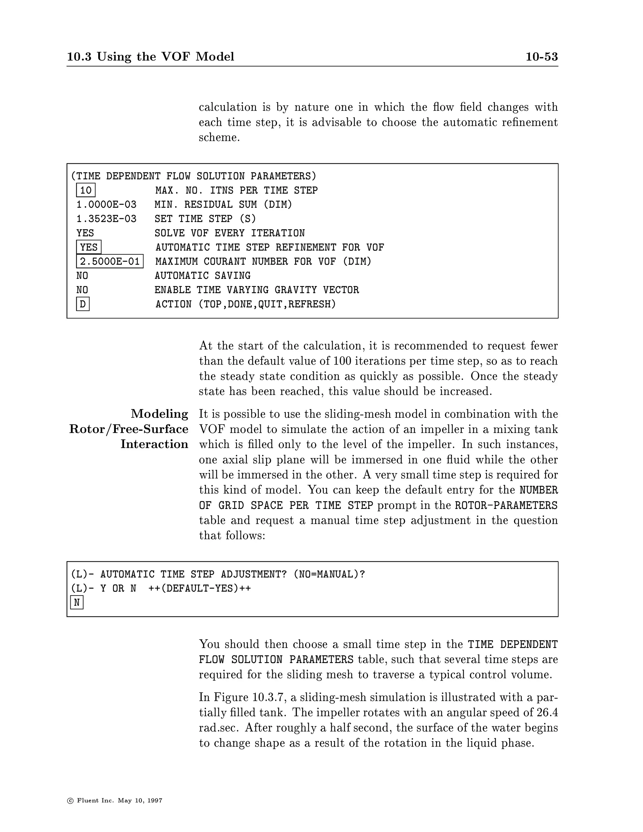 10.3 Using the VOF Model                                                                   10-49

                    Example As an example, consider a long narrow channel that is completely
                                lled with a porous material.

    CELL TYPES:
      J I= 2    4  6   8 10 12 14 16 18 20
     10 W1W1W1W1W1W1W1W1W1W1W1W1W1W1W1W1W1W1W1W1               10
      9 I1*1*1*1*1*1*1*1*1*1*1*1*1*1*1*1*1*1*1I2                9
      8 I1*1*1*1*1*1*1*1*1*1*1*1*1*1*1*1*1*1*1I2                8
      7 I1*1*1*1*1*1*1*1*1*1*1*1*1*1*1*1*1*1*1I2                7
      6 I1*1*1*1*1*1*1*1*1*1*1*1*1*1*1*1*1*1*1I2                6
      5 I1*1*1*1*1*1*1*1*1*1*1*1*1*1*1*1*1*1*1I2                5
      4 I1*1*1*1*1*1*1*1*1*1*1*1*1*1*1*1*1*1*1I2                4
      3 I1*1*1*1*1*1*1*1*1*1*1*1*1*1*1*1*1*1*1I2                3
      2 I1*1*1*1*1*1*1*1*1*1*1*1*1*1*1*1*1*1*1I2                2
      1 W1W1W1W1W1W1W1W1W1W1W1W1W1W1W1W1W1W1W1W1                1
      J I= 2    4  6   8 10 12 14 16 18 20


                               The duct is initially lled with oil with a density of 800 kg m3 and
                               a viscosity of 0.01 kg m-sec. At t=0, water is allowed to enter the
                               domain from the left under the action of a total pressure of 104
                               Pascals. The water has a density of 1000 kg m3 and a viscosity of
                               9e-4 kg m-sec. A zero pressure boundary serves as the exit for the
                               duct on the right.
                               In this example, the porous media is modeled with a permeability
                               only. Under these conditions, the source term contribution to the
                               momentum equation in the porous region has the form:

                                                           S   = ,v
                                                                  k
                                                                                          10.3-8
                               Using permeability values of 5 10,7 m2 for oil and 1 10,8 m2
                               for water, the transient solution shows the front moving steadily
                               through the domain Figure 10.3.6.
                               The velocity is continuous across the interface, but the pressure
                               drop is not, due to the permeabilities speci ed for the two uids.
10.3.11 Using the VOF Model in Mixing Tank Simulations
                               There are many industrial applications of mixing tanks involving
                               impellers and a tank lled partially with liquid. In these cases,
                               the shape of the liquid surface can be of interest. At low impeller
                               speeds, the liquid surface will remain at. As the speed increases,
                               the surface will be pulled downward near the impeller shaft. If the

c   Fluent Inc. May 10, 1997
 