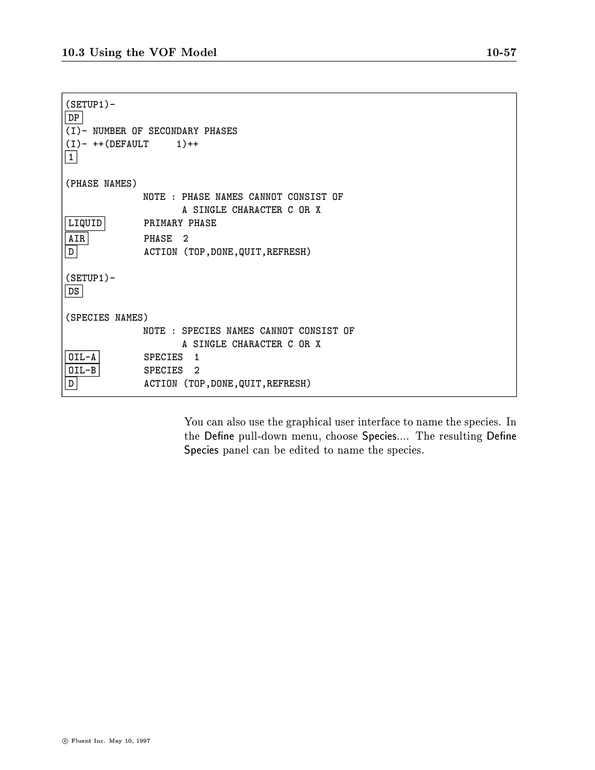 10.3 Using the VOF Model                                                                      10-53

                               calculation is by nature one in which the ow eld changes with
                               each time step, it is advisable to choose the automatic re nement
                               scheme.

TIME DEPENDENT FLOW SOLUTION PARAMETERS
  10          MAX. NO. ITNS PER TIME STEP
 1.0000E-03   MIN. RESIDUAL SUM DIM
 1.3523E-03   SET TIME STEP S
 YES          SOLVE VOF EVERY ITERATION
  YES         AUTOMATIC TIME STEP REFINEMENT FOR VOF
  2.5000E-01  MAXIMUM COURANT NUMBER FOR VOF DIM
 NO           AUTOMATIC SAVING
 NO           ENABLE TIME VARYING GRAVITY VECTOR
  D           ACTION TOP,DONE,QUIT,REFRESH



                   At the start of the calculation, it is recommended to request fewer
                   than the default value of 100 iterations per time step, so as to reach
                   the steady state condition as quickly as possible. Once the steady
                   state has been reached, this value should be increased.
         Modeling It is possible to use the sliding-mesh model in combination with the
Rotor Free-Surface VOF model to simulate the action of an impeller in a mixing tank
       Interaction which is lled only to the level of the impeller. In such instances,
                   one axial slip plane will be immersed in one uid while the other
                   will be immersed in the other. A very small time step is required for
                   this kind of model. You can keep the default entry for the NUMBER
                   OF GRID SPACE PER TIME STEP prompt in the ROTOR-PARAMETERS
                   table and request a manual time step adjustment in the question
                   that follows:

L- AUTOMATIC TIME STEP ADJUSTMENT? NO=MANUAL?
L- Y OR N ++DEFAULT-YES++
 N



                               You should then choose a small time step in the TIME DEPENDENT
                               FLOW SOLUTION PARAMETERS table, such that several time steps are
                               required for the sliding mesh to traverse a typical control volume.
                               In Figure 10.3.7, a sliding-mesh simulation is illustrated with a par-
                               tially lled tank. The impeller rotates with an angular speed of 26.4
                               rad.sec. After roughly a half second, the surface of the water begins
                               to change shape as a result of the rotation in the liquid phase.


c   Fluent Inc. May 10, 1997
 