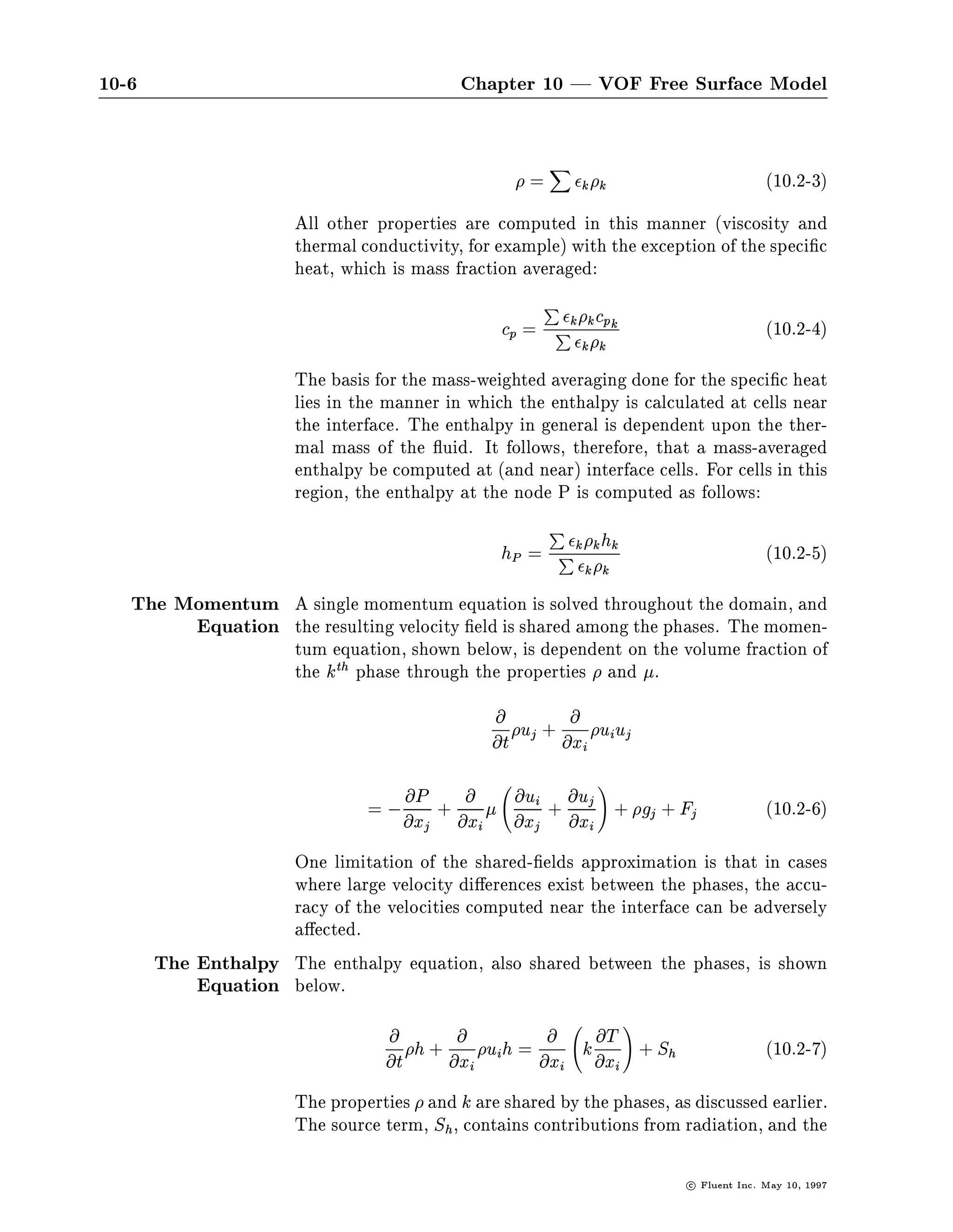 10-6                                           Chapter 10 | VOF Free Surface Model

                                                                       X
                                                                  =                k k                                    10.2-3
                       All other properties are computed in this manner viscosity and
                       thermal conductivity, for example with the exception of the speci c
                       heat, which is mass fraction averaged:
                                                                P
                                                                                   k cp k
                                                            cp = P                                                        10.2-4
                                                                  k

                                                                                   k k


                       The basis for the mass-weighted averaging done for the speci c heat
                       lies in the manner in which the enthalpy is calculated at cells near
                       the interface. The enthalpy in general is dependent upon the ther-
                       mal mass of the uid. It follows, therefore, that a mass-averaged
                       enthalpy be computed at and near interface cells. For cells in this
                       region, the enthalpy at the node P is computed as follows:
                                                                   P
                                                                                       k hk
                                                            hP    = Pk                                                    10.2-5
                                                                                   k k


   The Momentum A single momentum equation is solved throughout the domain, and
        Equation the resulting velocity eld is shared among the phases. The momen-
                       tum equation, shown below, is dependent on the volume fraction of
                       the kth phase through the properties and .
                                                           @                   @
                                                                 uj    +                ui uj
                                                          @t               @xi

                                                                                      !
                                = , @x + @x 
                                       @P      @                 @ui
                                                                 @xj
                                                                       + @x +  @uj
                                                                                                  gj   + Fj               10.2-6
                                        j             i                            i


                    One limitation of the shared- elds approximation is that in cases
                    where large velocity di erences exist between the phases, the accu-
                    racy of the velocities computed near the interface can be adversely
                    a ected.
       The Enthalpy The enthalpy equation, also shared between the phases, is shown
           Equation below.
                                                                                             !
                                   @          @                        @               @T
                                  @t
                                       h    + @x          ui h   = @x              k
                                                                                       @xi
                                                                                                  + Sh                    10.2-7
                                                  i                        i


                       The properties and k are shared by the phases, as discussed earlier.
                       The source term, Sh, contains contributions from radiation, and the

                                                                                                          c   Fluent Inc. May 10, 1997
 
