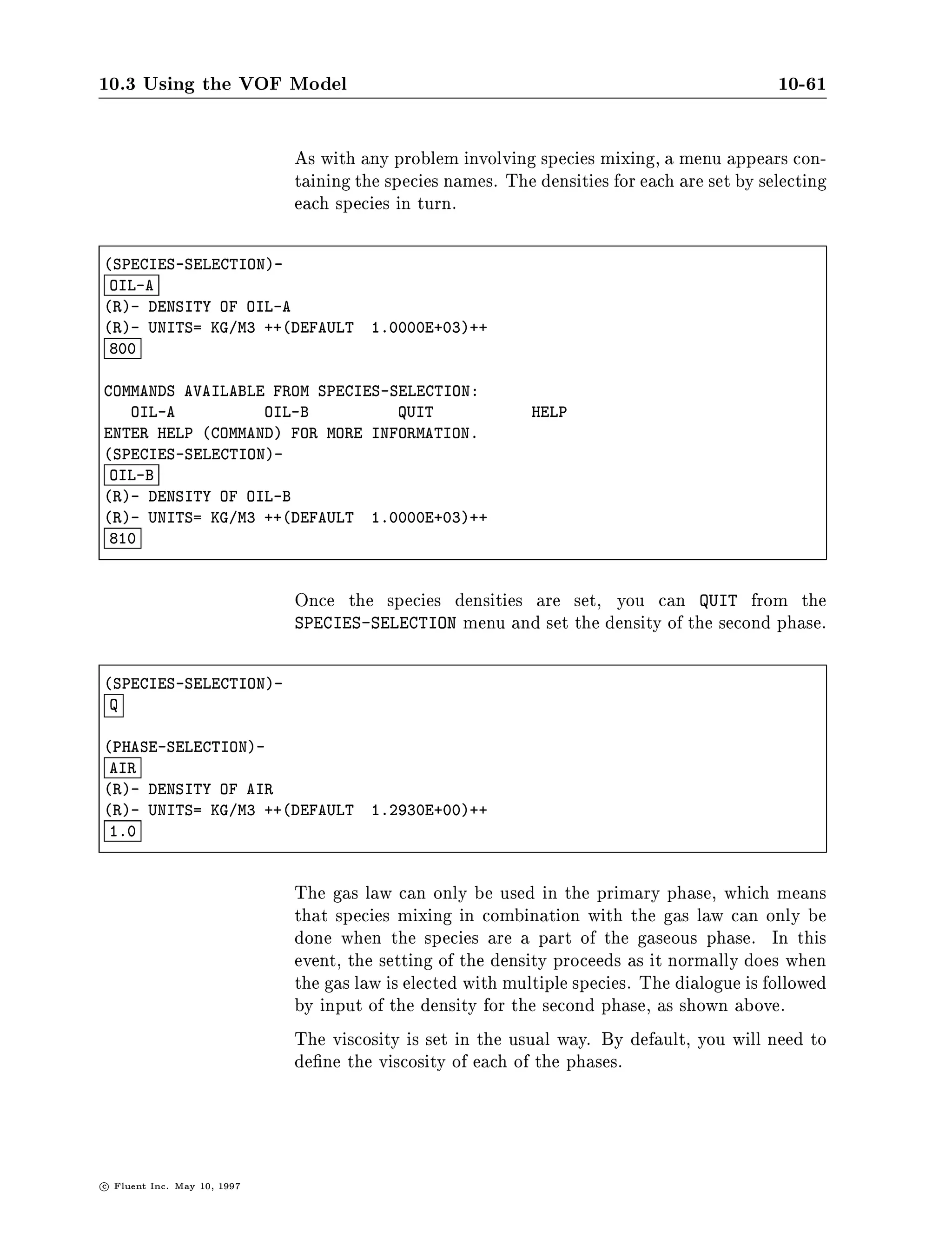 10.3 Using the VOF Model                                                                       10-57

SETUP1-
 DP
I- NUMBER OF SECONDARY PHASES
I- ++DEFAULT     1++
 1

PHASE NAMES
                         NOTE : PHASE NAMES CANNOT CONSIST OF
                                A SINGLE CHARACTER C OR X
    LIQUID               PRIMARY PHASE
    AIR                   PHASE 2
    D                     ACTION TOP,DONE,QUIT,REFRESH

SETUP1-
 DS

SPECIES NAMES
              NOTE : SPECIES NAMES CANNOT CONSIST OF
                     A SINGLE CHARACTER C OR X
 OIL-A        SPECIES 1
 OIL-B        SPECIES 2
 D            ACTION TOP,DONE,QUIT,REFRESH



                                 You can also use the graphical user interface to name the species. In
                                 the De ne pull-down menu, choose Species.... The resulting De ne
                                 Species panel can be edited to name the species.




c   Fluent Inc. May 10, 1997
 