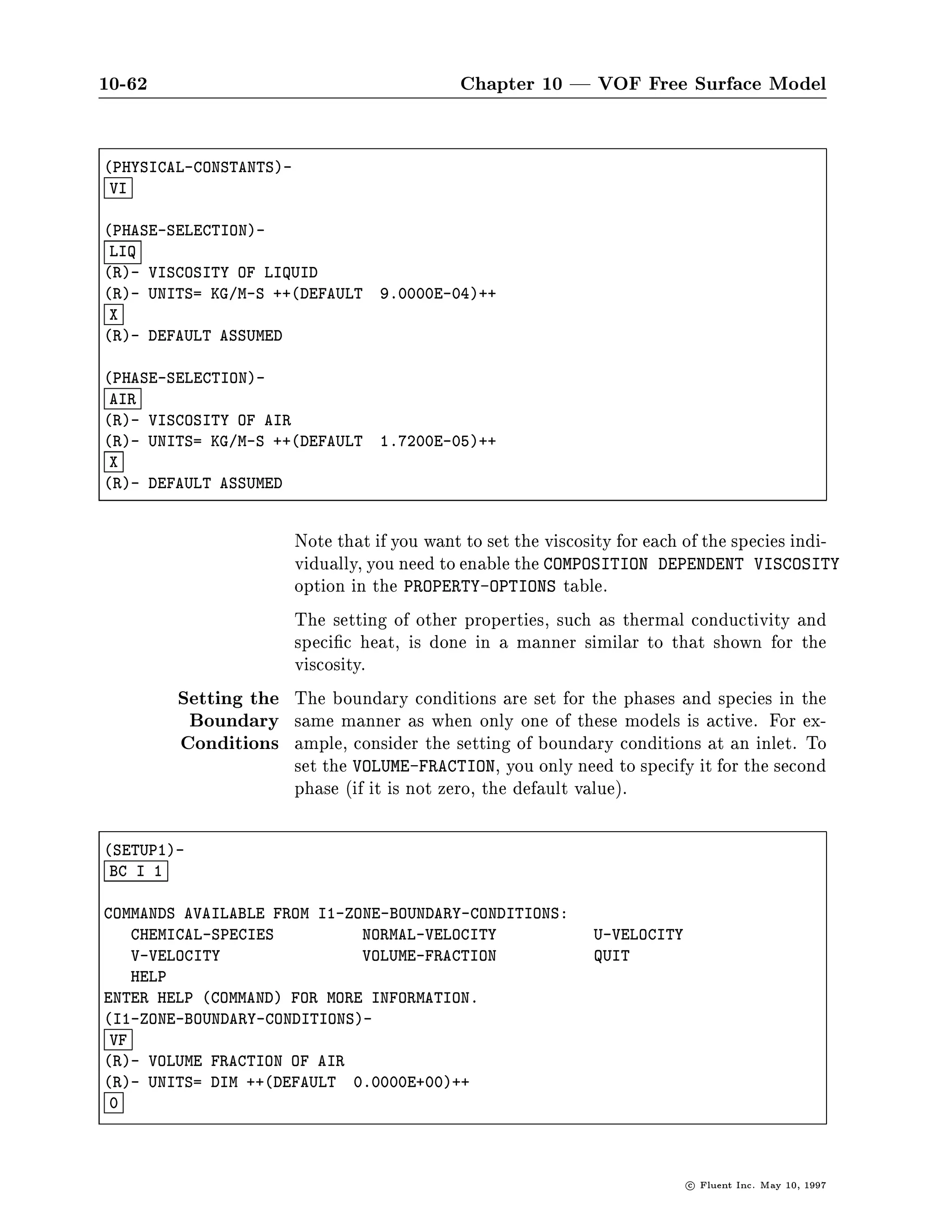 10-58                         Chapter 10 | VOF Free Surface Model




        Note that the setup of multiple phases and multiple species can be
        done entirely with the text interface, if you prefer. The setup of the
        multiple phases is illustrated in Section 10.3; the additional setup of
        species is shown below. Begin by selecting SPECIES-AND-CHEMISTRY
        from the DEFINE-MODELS menu.
        SETUP1 ,! DEFINE-MODELS        ,! SPECIES-AND-CHEMISTRY




                                                            c   Fluent Inc. May 10, 1997
 