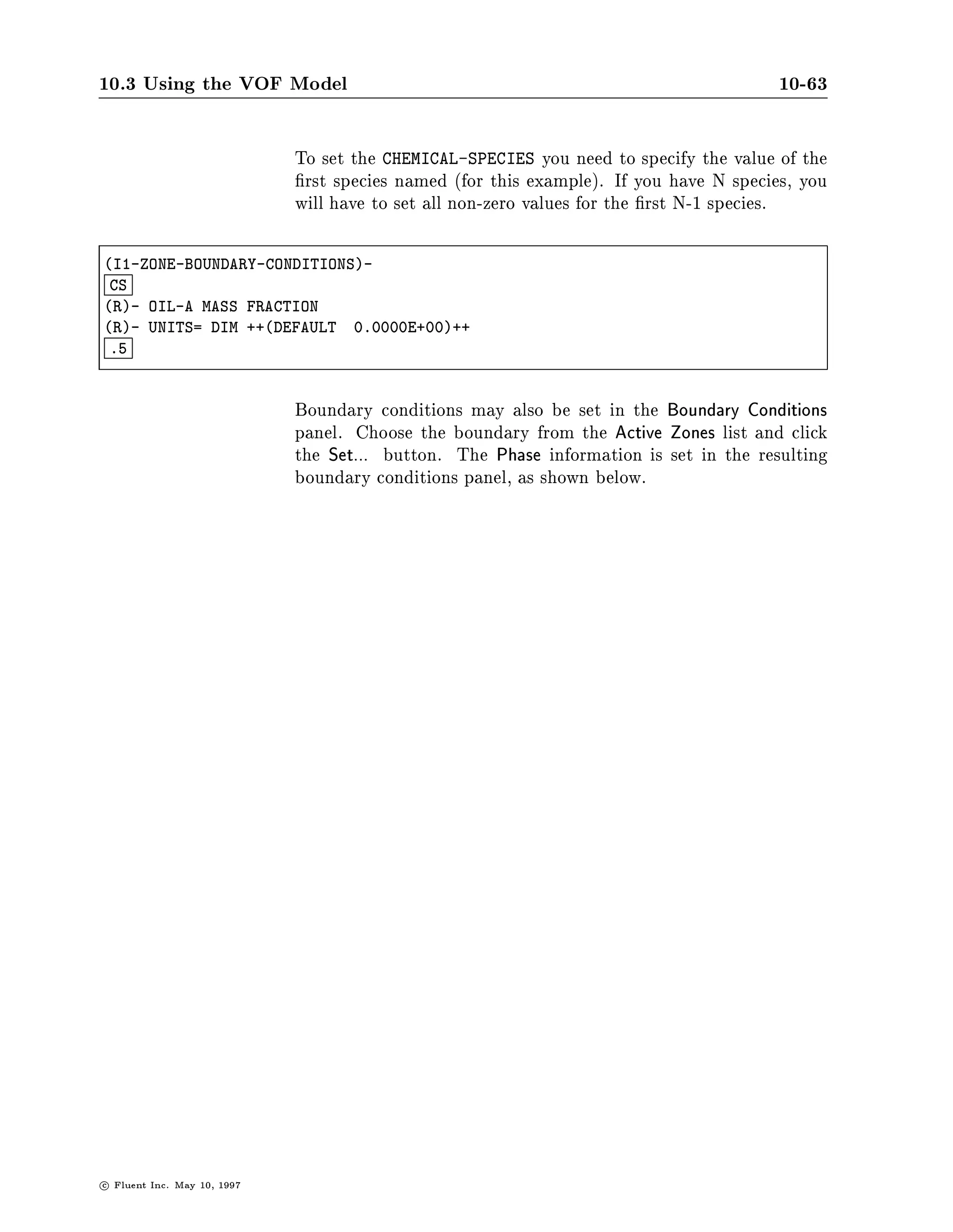 10.3 Using the VOF Model                                                                 10-59

SETUP1-
 DM

COMMANDS AVAILABLE FROM DEFINE-MODELS:
    W-VELOCITY               HEAT-TRANSFER                         TURBULENCE
    RADIATION                SPECIES-AND-CHEMISTRY                 MULTIPLE-PHASES
    QUIT                     HELP
ENTER HELP COMMAND FOR MORE INFORMATION.
DEFINE-MODELS-
 SP

CHEMISTRY MODEL SELECT ONLY ONE
  YES         NON-REACTING SPECIES
 NO           FINITE RATE REACTIONS
 NO           PDF DIFFUSION
 NO           PREMIXED FRONT TRACKING
  D           ACTION TOP,DONE,QUIT,REFRESH



                               After choosing between reacting and non-reacting ow options, set
                               the number of species, and then name them.




c   Fluent Inc. May 10, 1997
 