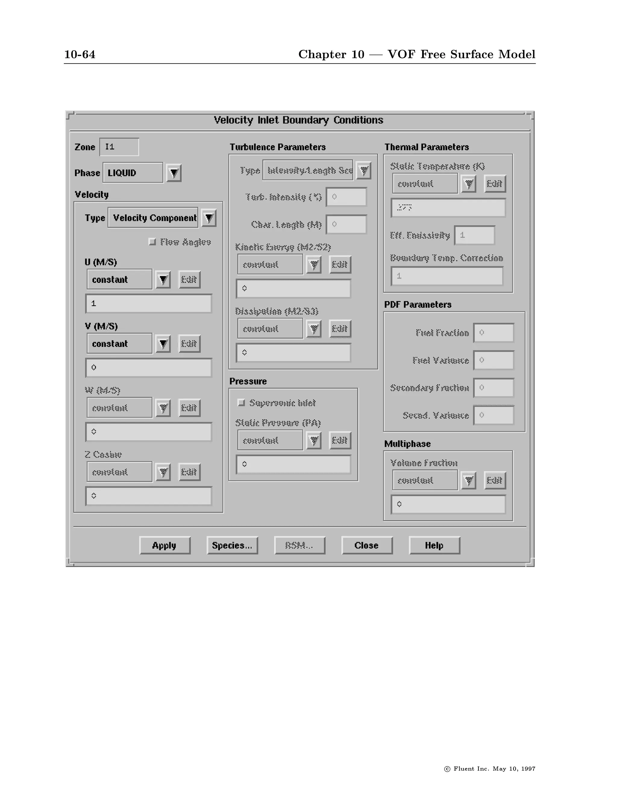 10-60                                        Chapter 10 | VOF Free Surface Model

COMMANDS AVAILABLE FROM NON-REACTING SPECIES:
    NUMBER-OF-SPECIES         DEFINE-SPECIES                    QUIT
    HELP
ENTER HELP COMMAND FOR MORE INFORMATION.
NON-REACTING SPECIES-
 NU

SPECIES
  2           TOTAL NUMBER OF CHEMICAL SPECIES
 NO           ENABLE MOLE FRACTION INPUTS OTHERWISE MASS FRACTION
  D           ACTION TOP,DONE,QUIT,REFRESH

COMMANDS AVAILABLE FROM NON-REACTING SPECIES:
    NUMBER-OF-SPECIES         DEFINE-SPECIES                    QUIT
    HELP
ENTER HELP COMMAND FOR MORE INFORMATION.
NON-REACTING SPECIES-
 DE

SPECIES NAMES
              NOTE : SPECIES NAMES CANNOT CONSIST OF
                     A SINGLE CHARACTER C OR X
 OIL-A        SPECIES 1
 OIL-B        SPECIES 2
 D            ACTION TOP,DONE,QUIT,REFRESH



        Setting the To set the properties, commands in the PHYSICAL-CONSTANTS menu
         Properties are used in the usual manner. The following dialogue illustrates the
                        setting of the density when the gas law is not in use.

PHYSICAL-CONSTANTS-
 DE

PHASE-SELECTION-
 LIQ
L- USE GAS LAW FOR LIQUID?
L- Y OR N ++DEFAULT-NO++
 N

COMMANDS AVAILABLE FROM SPECIES-SELECTION:
   OIL-A          OIL-B          QUIT                 HELP
ENTER HELP COMMAND FOR MORE INFORMATION.
SPECIES-SELECTION-




                                                                          c   Fluent Inc. May 10, 1997
 