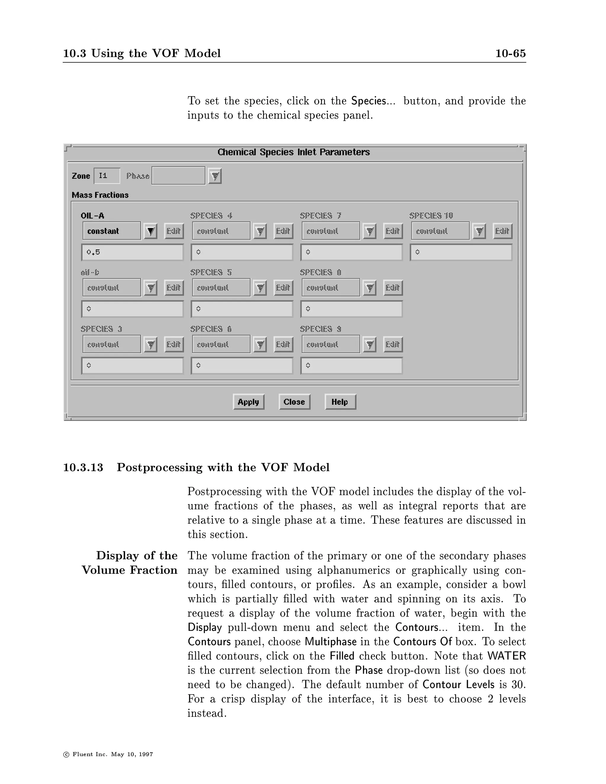 10.3 Using the VOF Model                                                                      10-61

                               As with any problem involving species mixing, a menu appears con-
                               taining the species names. The densities for each are set by selecting
                               each species in turn.

SPECIES-SELECTION-
 OIL-A
R- DENSITY OF OIL-A
R- UNITS= KG M3 ++DEFAULT             1.0000E+03++
 800

COMMANDS AVAILABLE FROM SPECIES-SELECTION:
   OIL-A          OIL-B          QUIT                         HELP
ENTER HELP COMMAND FOR MORE INFORMATION.
SPECIES-SELECTION-
 OIL-B
R- DENSITY OF OIL-B
R- UNITS= KG M3 ++DEFAULT 1.0000E+03++
 810



                               Once the species densities are set, you can QUIT from the
                               SPECIES-SELECTION menu and set the density of the second phase.


SPECIES-SELECTION-
 Q

PHASE-SELECTION-
 AIR
R- DENSITY OF AIR
R- UNITS= KG M3 ++DEFAULT             1.2930E+00++
 1.0



                               The gas law can only be used in the primary phase, which means
                               that species mixing in combination with the gas law can only be
                               done when the species are a part of the gaseous phase. In this
                               event, the setting of the density proceeds as it normally does when
                               the gas law is elected with multiple species. The dialogue is followed
                               by input of the density for the second phase, as shown above.
                               The viscosity is set in the usual way. By default, you will need to
                               de ne the viscosity of each of the phases.



c   Fluent Inc. May 10, 1997
 