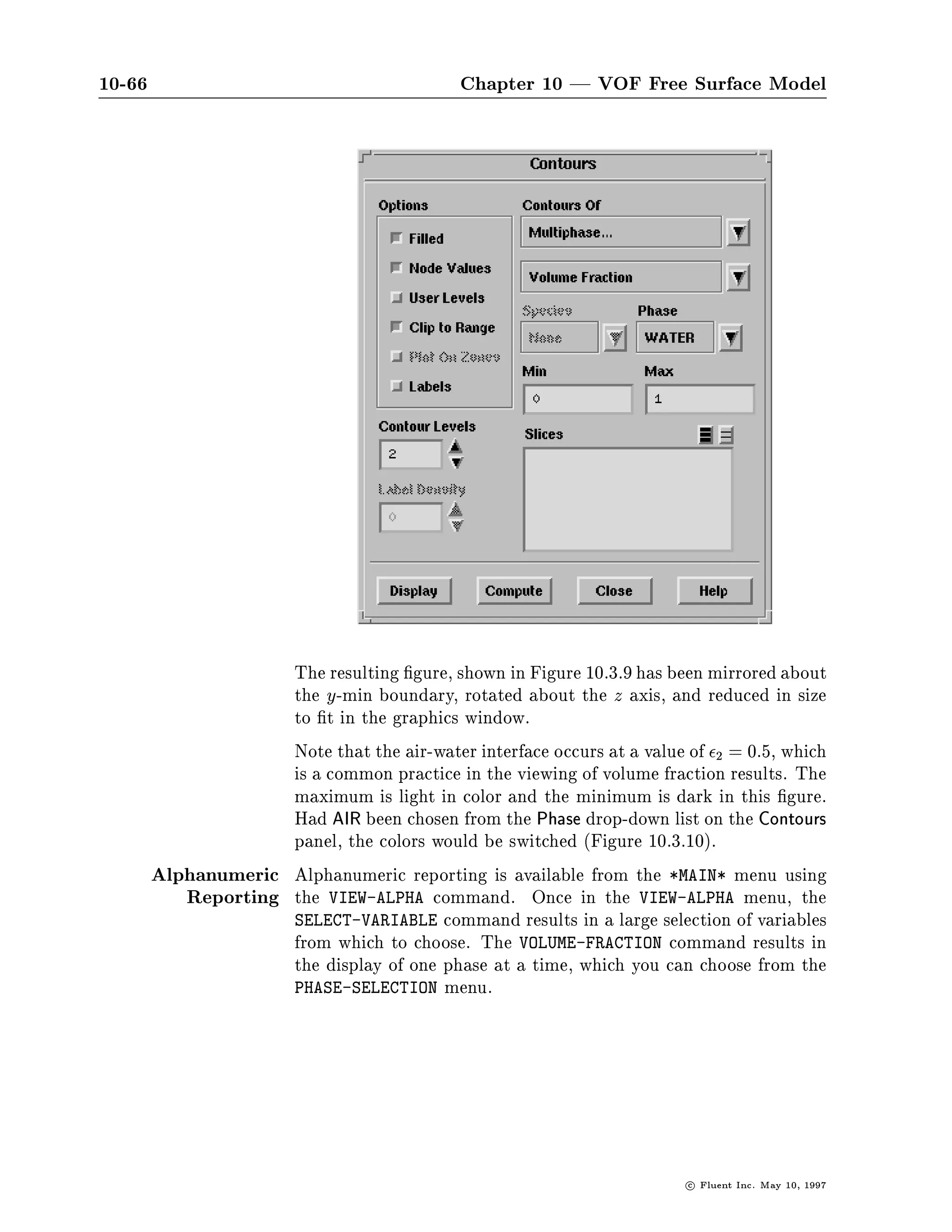 10-62                                      Chapter 10 | VOF Free Surface Model

PHYSICAL-CONSTANTS-
 VI

PHASE-SELECTION-
 LIQ
R- VISCOSITY OF LIQUID
R- UNITS= KG M-S ++DEFAULT    9.0000E-04++
 X
R- DEFAULT ASSUMED

PHASE-SELECTION-
 AIR
R- VISCOSITY OF AIR
R- UNITS= KG M-S ++DEFAULT    1.7200E-05++
 X
R- DEFAULT ASSUMED


                    Note that if you want to set the viscosity for each of the species indi-
                    vidually, you need to enable the COMPOSITION DEPENDENT VISCOSITY
                    option in the PROPERTY-OPTIONS table.
                    The setting of other properties, such as thermal conductivity and
                    speci c heat, is done in a manner similar to that shown for the
                    viscosity.
        Setting the The boundary conditions are set for the phases and species in the
         Boundary same manner as when only one of these models is active. For ex-
        Conditions ample, consider the setting of boundary conditions at an inlet. To
                    set the VOLUME-FRACTION, you only need to specify it for the second
                    phase if it is not zero, the default value.

SETUP1-
 BC I 1

COMMANDS AVAILABLE FROM I1-ZONE-BOUNDARY-CONDITIONS:
    CHEMICAL-SPECIES         NORMAL-VELOCITY                U-VELOCITY
    V-VELOCITY               VOLUME-FRACTION                QUIT
    HELP
ENTER HELP COMMAND FOR MORE INFORMATION.
I1-ZONE-BOUNDARY-CONDITIONS-
 VF
R- VOLUME FRACTION OF AIR
R- UNITS= DIM ++DEFAULT 0.0000E+00++
 0




                                                                         c   Fluent Inc. May 10, 1997
 