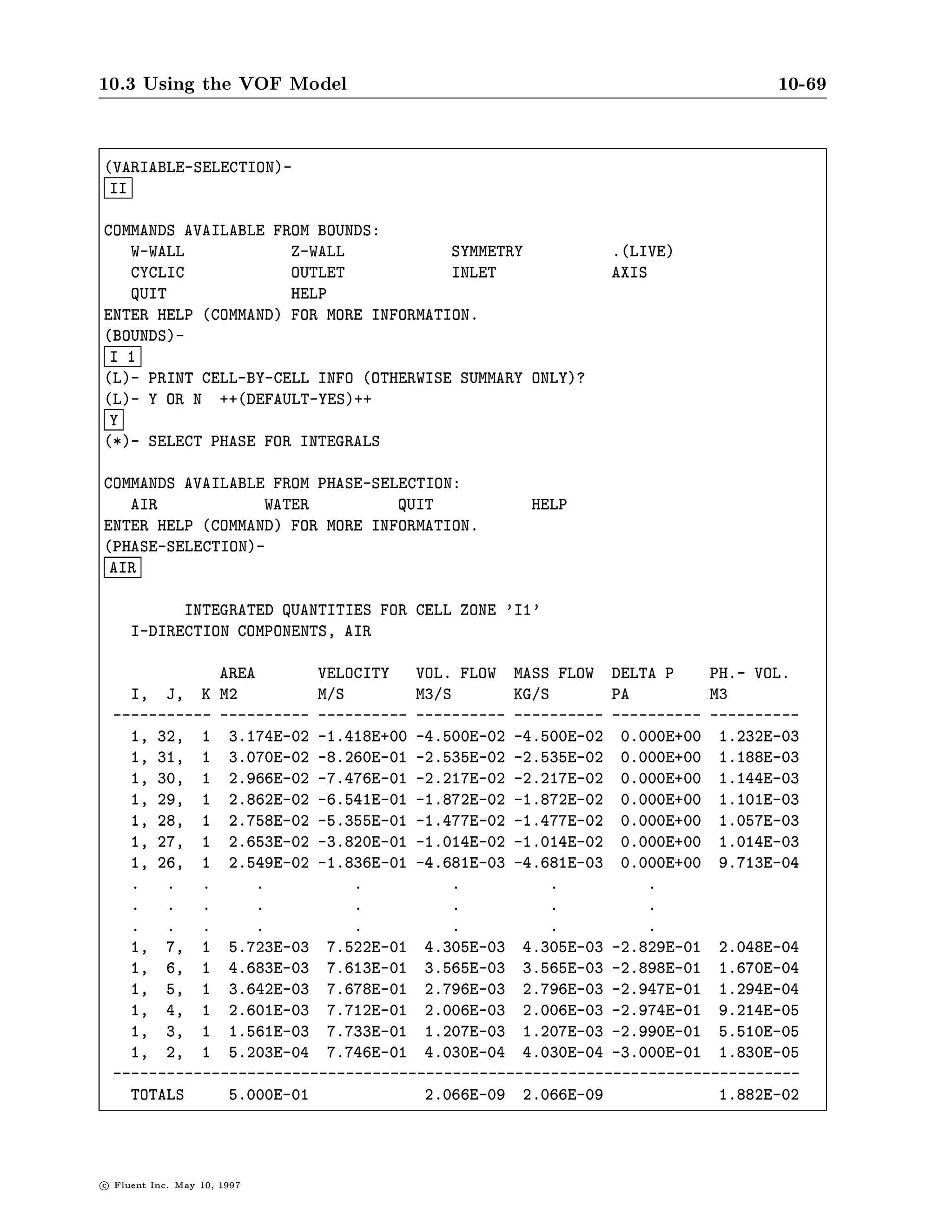 10.3 Using the VOF Model                                                                   10-65

                               To set the species, click on the Species... button, and provide the
                               inputs to the chemical species panel.




10.3.13 Postprocessing with the VOF Model
                       Postprocessing with the VOF model includes the display of the vol-
                       ume fractions of the phases, as well as integral reports that are
                       relative to a single phase at a time. These features are discussed in
                       this section.
        Display of the The volume fraction of the primary or one of the secondary phases
      Volume Fraction may be examined using alphanumerics or graphically using con-
                       tours, lled contours, or pro les. As an example, consider a bowl
                       which is partially lled with water and spinning on its axis. To
                       request a display of the volume fraction of water, begin with the
                       Display pull-down menu and select the Contours... item. In the
                       Contours panel, choose Multiphase in the Contours Of box. To select
                         lled contours, click on the Filled check button. Note that WATER
                       is the current selection from the Phase drop-down list so does not
                       need to be changed. The default number of Contour Levels is 30.
                       For a crisp display of the interface, it is best to choose 2 levels
                       instead.

c   Fluent Inc. May 10, 1997
 