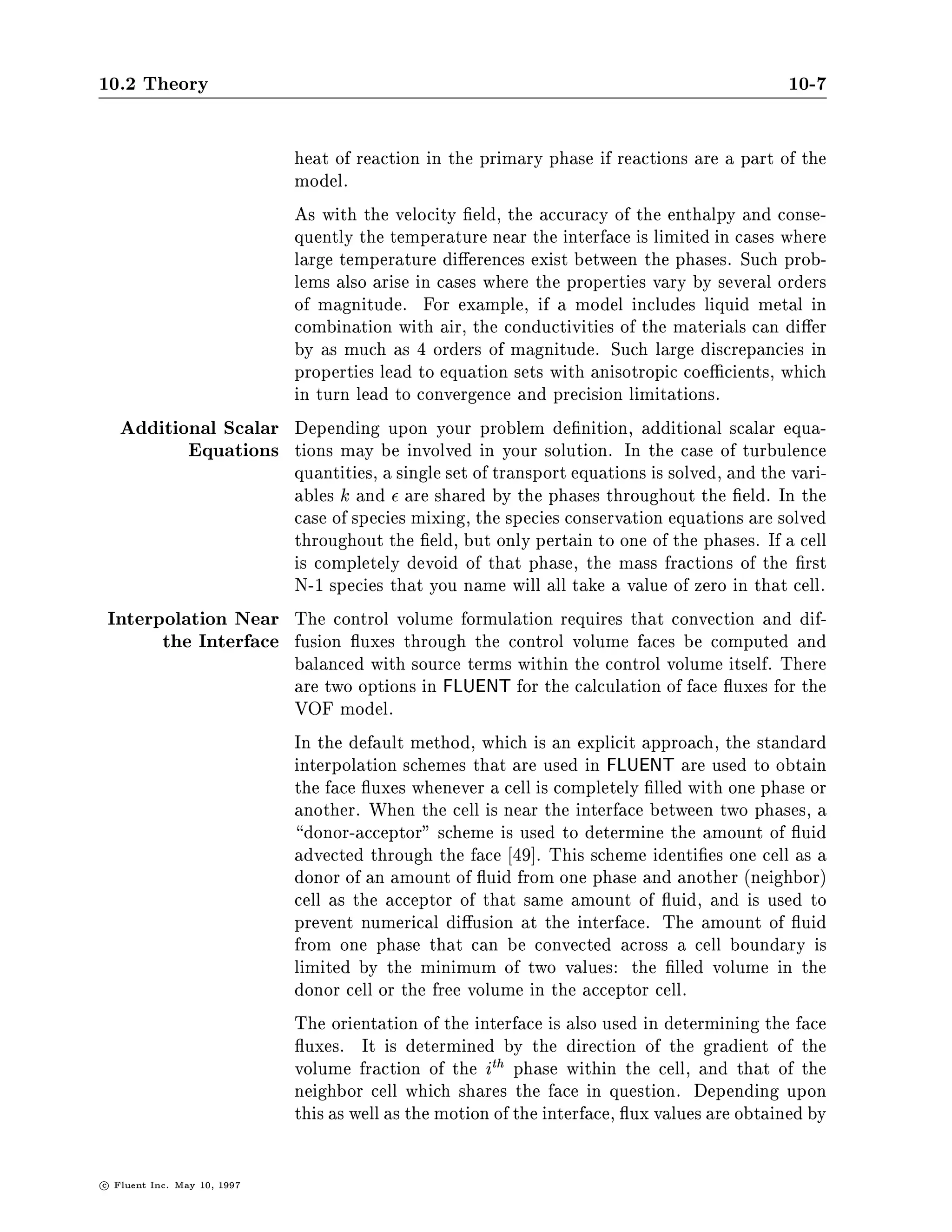 10.2 Theory                                                                                      10-7

                               heat of reaction in the primary phase if reactions are a part of the
                               model.
                               As with the velocity eld, the accuracy of the enthalpy and conse-
                               quently the temperature near the interface is limited in cases where
                               large temperature di erences exist between the phases. Such prob-
                               lems also arise in cases where the properties vary by several orders
                               of magnitude. For example, if a model includes liquid metal in
                               combination with air, the conductivities of the materials can di er
                               by as much as 4 orders of magnitude. Such large discrepancies in
                               properties lead to equation sets with anisotropic coe cients, which
                               in turn lead to convergence and precision limitations.
     Additional Scalar         Depending upon your problem de nition, additional scalar equa-
            Equations          tions may be involved in your solution. In the case of turbulence
                               quantities, a single set of transport equations is solved, and the vari-
                               ables k and are shared by the phases throughout the eld. In the
                               case of species mixing, the species conservation equations are solved
                               throughout the eld, but only pertain to one of the phases. If a cell
                               is completely devoid of that phase, the mass fractions of the rst
                               N-1 species that you name will all take a value of zero in that cell.
    Interpolation Near         The control volume formulation requires that convection and dif-
          the Interface        fusion uxes through the control volume faces be computed and
                               balanced with source terms within the control volume itself. There
                               are two options in FLUENT for the calculation of face uxes for the
                               VOF model.
                               In the default method, which is an explicit approach, the standard
                               interpolation schemes that are used in FLUENT are used to obtain
                               the face uxes whenever a cell is completely lled with one phase or
                               another. When the cell is near the interface between two phases, a
                                 donor-acceptor scheme is used to determine the amount of uid
                               advected through the face 49 . This scheme identi es one cell as a
                               donor of an amount of uid from one phase and another neighbor
                               cell as the acceptor of that same amount of uid, and is used to
                               prevent numerical di usion at the interface. The amount of uid
                               from one phase that can be convected across a cell boundary is
                               limited by the minimum of two values: the lled volume in the
                               donor cell or the free volume in the acceptor cell.
                               The orientation of the interface is also used in determining the face
                                 uxes. It is determined by the direction of the gradient of the
                               volume fraction of the ith phase within the cell, and that of the
                               neighbor cell which shares the face in question. Depending upon
                               this as well as the motion of the interface, ux values are obtained by

c   Fluent Inc. May 10, 1997
 