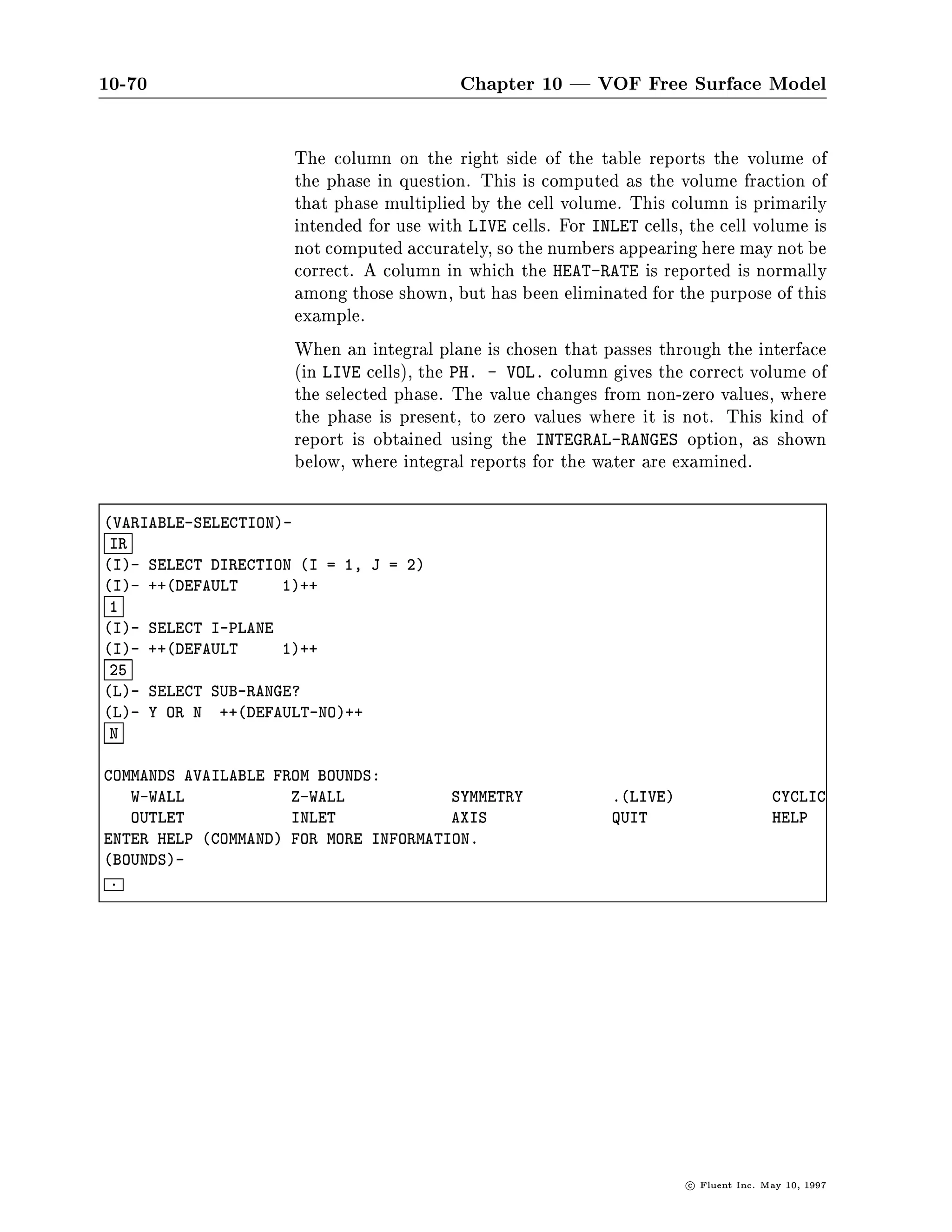 10-66                                        Chapter 10 | VOF Free Surface Model




                     The resulting gure, shown in Figure 10.3.9 has been mirrored about
                     the y-min boundary, rotated about the z axis, and reduced in size
                     to t in the graphics window.
                     Note that the air-water interface occurs at a value of 2 = 0.5, which
                     is a common practice in the viewing of volume fraction results. The
                     maximum is light in color and the minimum is dark in this gure.
                     Had AIR been chosen from the Phase drop-down list on the Contours
                     panel, the colors would be switched Figure 10.3.10.
        Alphanumeric Alphanumeric reporting is available from the *MAIN* menu using
           Reporting the VIEW-ALPHA command. Once in the VIEW-ALPHA menu, the
                     SELECT-VARIABLE command results in a large selection of variables
                     from which to choose. The VOLUME-FRACTION command results in
                     the display of one phase at a time, which you can choose from the
                     PHASE-SELECTION menu.




                                                                         c   Fluent Inc. May 10, 1997
 