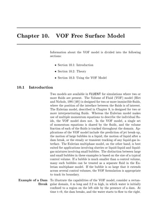 Chapter 10.                VOF Free Surface Model



                       Information about the VOF model is divided into the following
                       sections:

                            Section 10.1: Introduction
                            Section 10.2: Theory
                            Section 10.3: Using the VOF Model

10.1   Introduction

                  Two models are available in FLUENT for simulations where two or
                  more uids are present. The Volume of Fluid VOF model Hirt
                  and Nichols, 1981 49  is designed for two or more immiscible uids,
                  where the position of the interface between the uids is of interest.
                  The Eulerian model, described in Chapter 9, is designed for two or
                  more interpenetrating uids. Whereas the Eulerian model makes
                  use of multiple momentum equations to describe the individual u-
                  ids, the VOF model does not. In the VOF model, a single set
                  of momentum equations is shared by the uids, and the volume
                  fraction of each of the uids is tracked throughout the domain. Ap-
                  plications of the VOF model include the prediction of jet break-up,
                  the motion of large bubbles in a liquid, the motion of liquid after a
                  dam break, or the steady or transient tracking of any liquid-gas in-
                  terface. The Eulerian multiphase model, on the other hand, is best
                  suited for applications involving slurries or liquid-liquid and liquid-
                  gas mixtures involving small bubbles. The distinction between large
                  and small bubbles in these examples is based on the size of a typical
                  control volume. If a bubble is much smaller than a control volume,
                  many such bubbles can be treated as a separate uid in the Eu-
                  lerian multiphase model. If the bubble is so large that it extends
                  across several control volumes, the VOF formulation is appropriate
                  to track its boundary.
Example of a Dam To illustrate the capabilities of the VOF model, consider a rectan-
            Break gular domain, 4 m long and 2.2 m high, in which water is initially
                  con ned to a region on the left side by the presence of a dam. At
                  time t=0, the dam breaks, and the water starts to ow to the right.
 