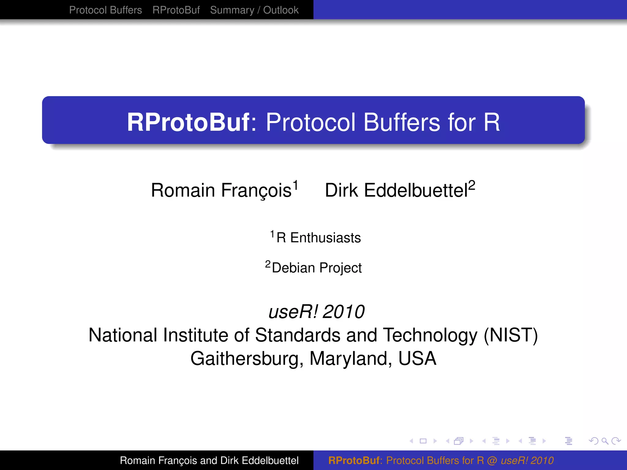 Protocol Buffers RProtoBuf Summary / Outlook




          RProtoBuf: Protocol Buffers for R

               Romain François1                   Dirk Eddelbuettel2

                                       1R   Enthusiasts
                                       2 Debian   Project


                          useR! 2010
   National Institute of Standards and Technology (NIST)
               Gaithersburg, Maryland, USA




         Romain François and Dirk Eddelbuettel     RProtoBuf: Protocol Buffers for R @ useR! 2010
 