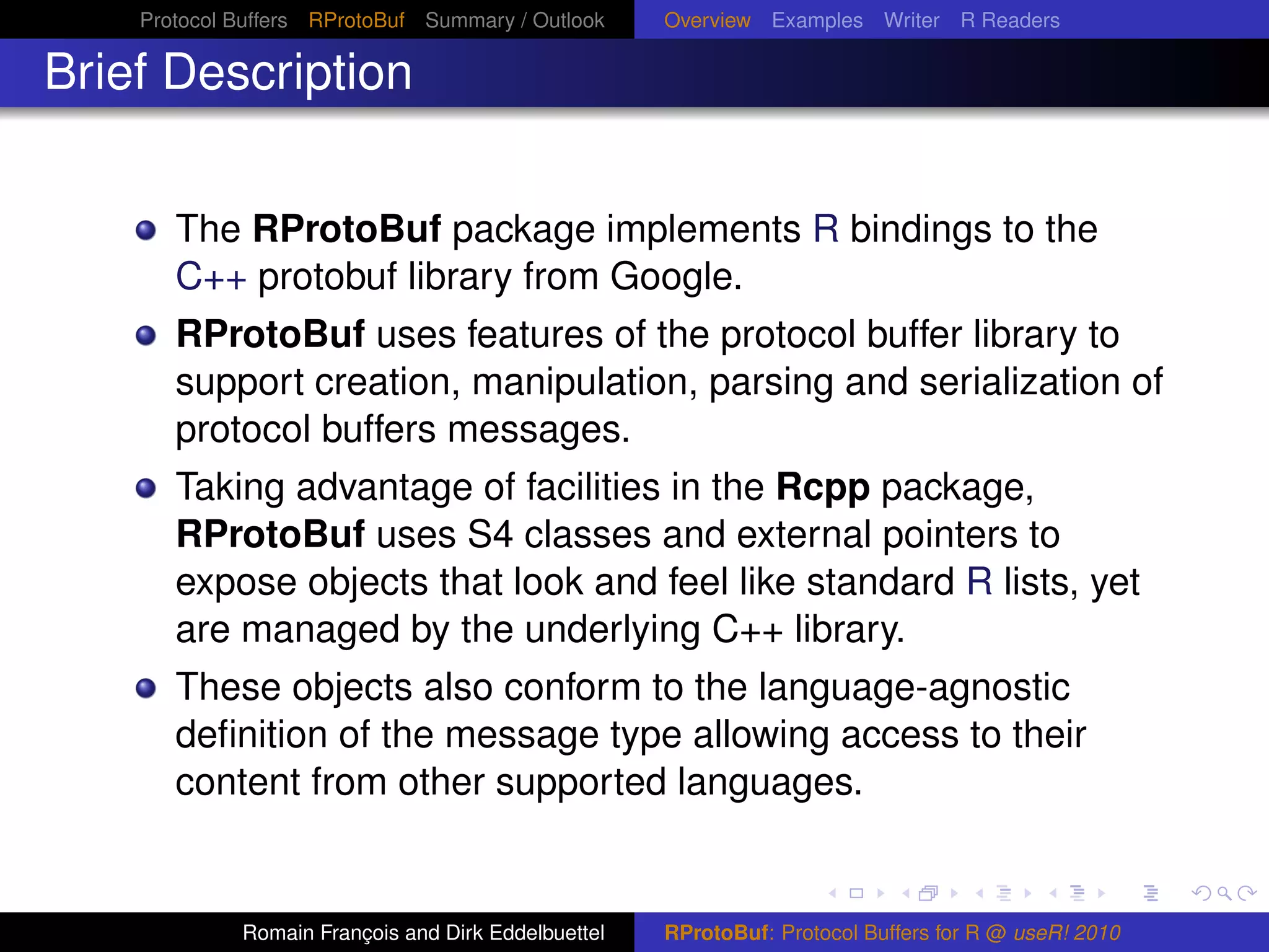 Protocol Buffers RProtoBuf Summary / Outlook     Overview Examples Writer R Readers

Brief Description


       The RProtoBuf package implements R bindings to the
       C++ protobuf library from Google.
       RProtoBuf uses features of the protocol buffer library to
       support creation, manipulation, parsing and serialization of
       protocol buffers messages.
       Taking advantage of facilities in the Rcpp package,
       RProtoBuf uses S4 classes and external pointers to
       expose objects that look and feel like standard R lists, yet
       are managed by the underlying C++ library.
       These objects also conform to the language-agnostic
       deﬁnition of the message type allowing access to their
       content from other supported languages.


             Romain François and Dirk Eddelbuettel   RProtoBuf: Protocol Buffers for R @ useR! 2010
 