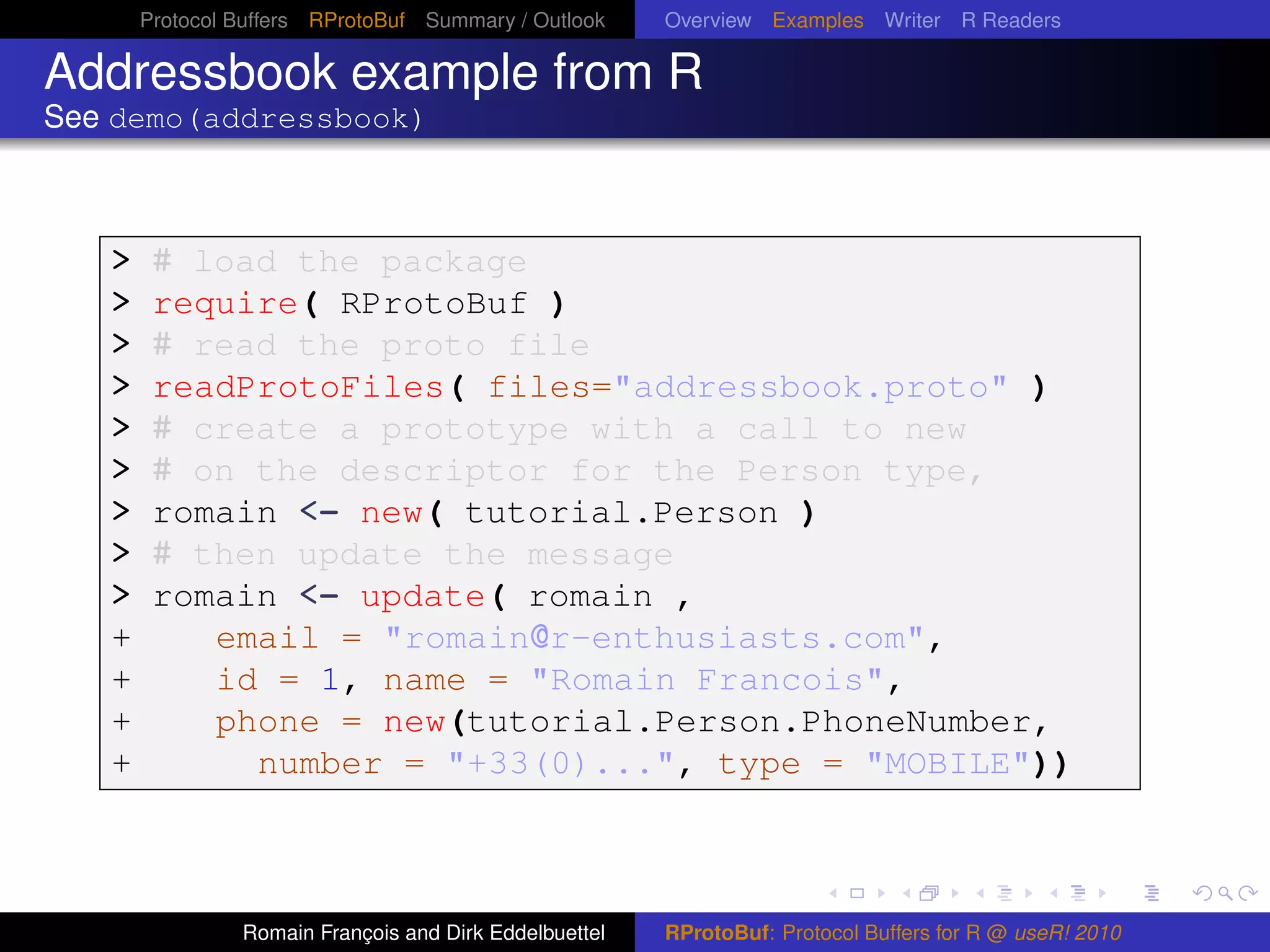 Protocol Buffers RProtoBuf Summary / Outlook     Overview Examples Writer R Readers

Addressbook example from R
See demo(addressbook)



   >    # load the package
   >    require( RProtoBuf )
   >    # read the proto file
   >    readProtoFiles( files="addressbook.proto" )
   >    # create a prototype with a call to new
   >    # on the descriptor for the Person type,
   >    romain <- new( tutorial.Person )
   >    # then update the message
   >    romain <- update( romain ,
   +       email = "romain@r-enthusiasts.com",
   +       id = 1, name = "Romain Francois",
   +       phone = new(tutorial.Person.PhoneNumber,
   +         number = "+33(0)...", type = "MOBILE"))



                Romain François and Dirk Eddelbuettel   RProtoBuf: Protocol Buffers for R @ useR! 2010
 