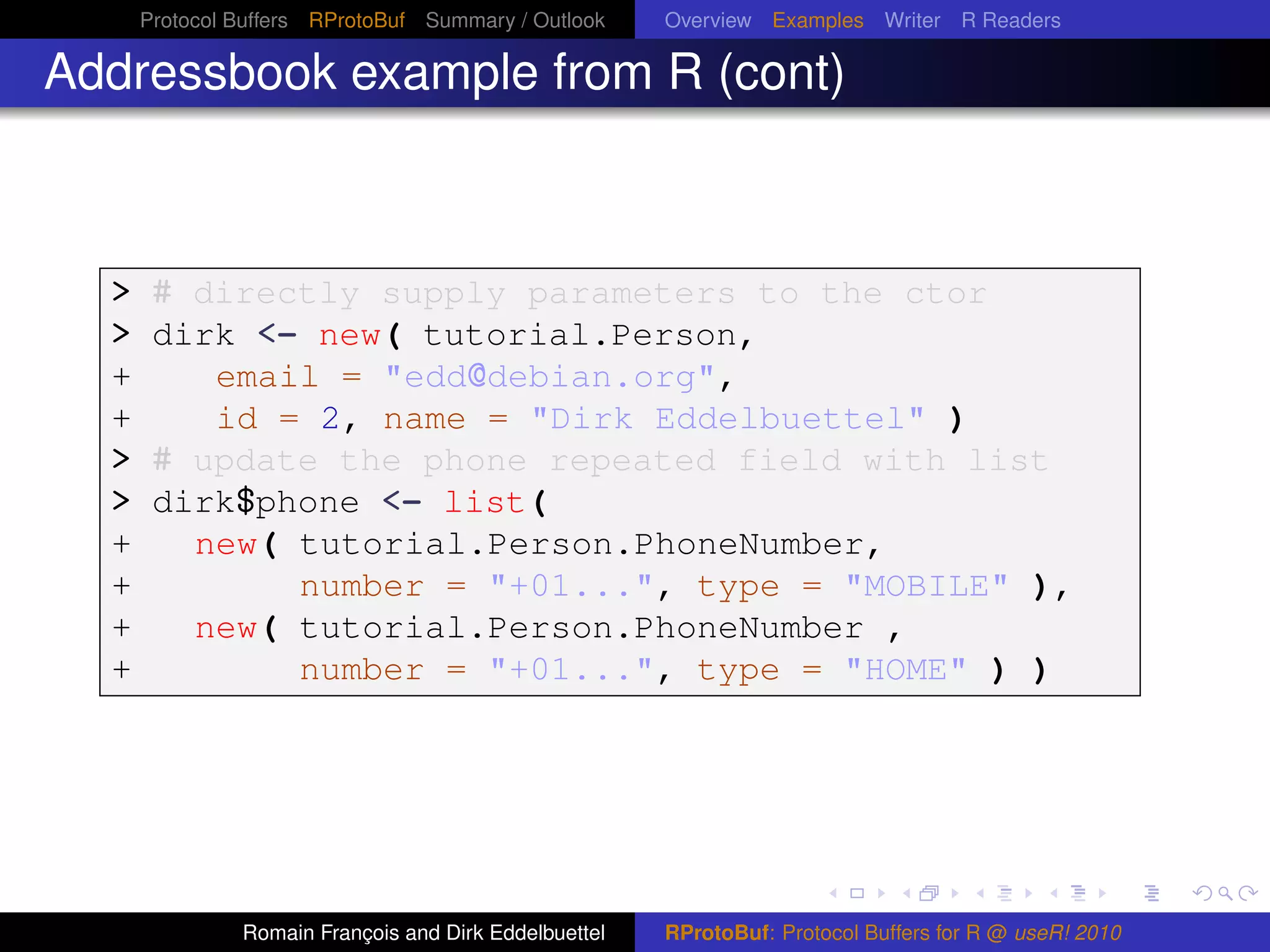 Protocol Buffers RProtoBuf Summary / Outlook     Overview Examples Writer R Readers

Addressbook example from R (cont)



  > # directly supply parameters to the ctor
  > dirk <- new( tutorial.Person,
  +    email = "edd@debian.org",
  +          id = 2, name = "Dirk Eddelbuettel" )
  > # update the phone repeated field with list
  > dirk$phone <- list(
  +        new( tutorial.Person.PhoneNumber,
  +             number = "+01...", type = "MOBILE" ),
  +        new( tutorial.Person.PhoneNumber ,
  +             number = "+01...", type = "HOME" ) )




               Romain François and Dirk Eddelbuettel   RProtoBuf: Protocol Buffers for R @ useR! 2010
 