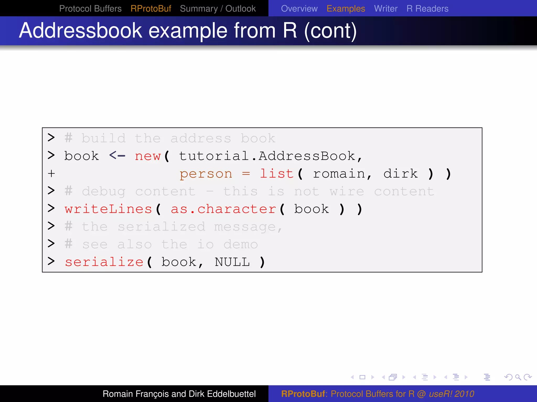 Protocol Buffers RProtoBuf Summary / Outlook     Overview Examples Writer R Readers

Addressbook example from R (cont)



  > # build the address book
  > book <- new( tutorial.AddressBook,
  +                              person = list( romain, dirk ) )
  >    # debug content - this is not wire content
  >    writeLines( as.character( book ) )
  >    # the serialized message,
  >    # see also the io demo
  >    serialize( book, NULL )




               Romain François and Dirk Eddelbuettel   RProtoBuf: Protocol Buffers for R @ useR! 2010
 
