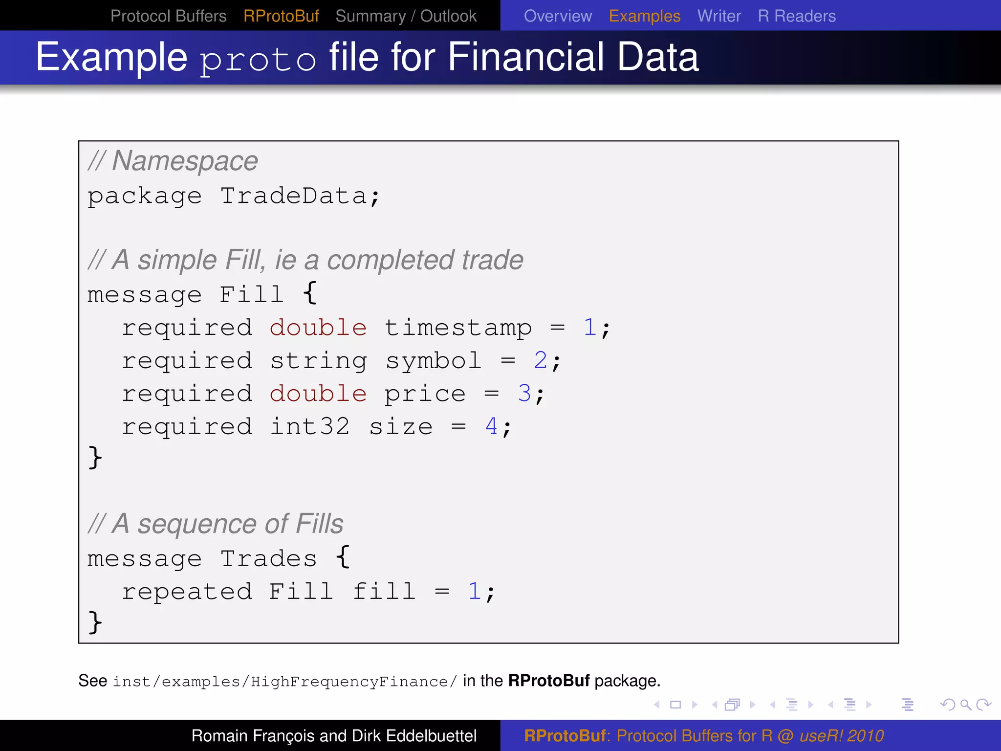 Protocol Buffers RProtoBuf Summary / Outlook     Overview Examples Writer R Readers

Example proto ﬁle for Financial Data

   // Namespace
   package TradeData;

   // A simple Fill, ie a completed trade
   message Fill {
       required double timestamp = 1;
       required string symbol = 2;
       required double price = 3;
       required int32 size = 4;
   }

   // A sequence of Fills
   message Trades {
       repeated Fill fill = 1;
   }
  See inst/examples/HighFrequencyFinance/ in the RProtoBuf package.


                Romain François and Dirk Eddelbuettel   RProtoBuf: Protocol Buffers for R @ useR! 2010
 