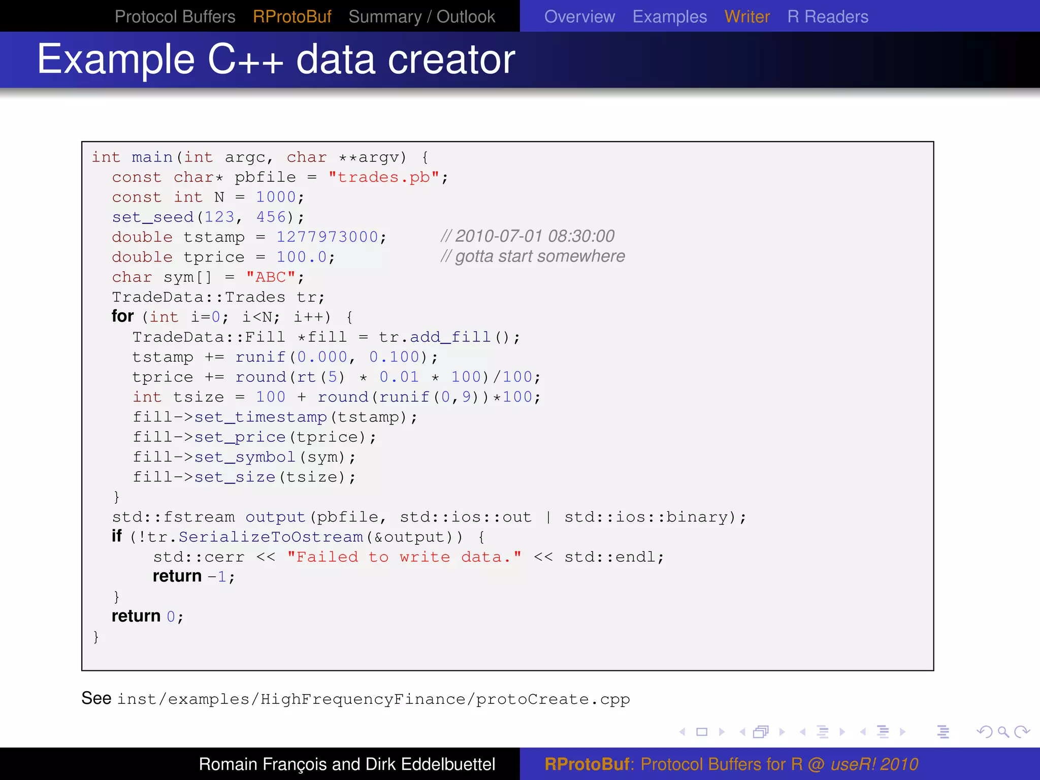 Protocol Buffers RProtoBuf Summary / Outlook     Overview Examples Writer R Readers

Example C++ data creator

  int main(int argc, char **argv) {
    const char* pbfile = "trades.pb";
    const int N = 1000;
    set_seed(123, 456);
    double tstamp = 1277973000;       // 2010-07-01 08:30:00
    double tprice = 100.0;            // gotta start somewhere
    char sym[] = "ABC";
    TradeData::Trades tr;
    for (int i=0; i<N; i++) {
        TradeData::Fill *fill = tr.add_fill();
        tstamp += runif(0.000, 0.100);
        tprice += round(rt(5) * 0.01 * 100)/100;
        int tsize = 100 + round(runif(0,9))*100;
        fill->set_timestamp(tstamp);
        fill->set_price(tprice);
        fill->set_symbol(sym);
        fill->set_size(tsize);
    }
    std::fstream output(pbfile, std::ios::out | std::ios::binary);
    if (!tr.SerializeToOstream(&output)) {
          std::cerr << "Failed to write data." << std::endl;
          return -1;
    }
    return 0;
  }


  See inst/examples/HighFrequencyFinance/protoCreate.cpp


              Romain François and Dirk Eddelbuettel   RProtoBuf: Protocol Buffers for R @ useR! 2010
 