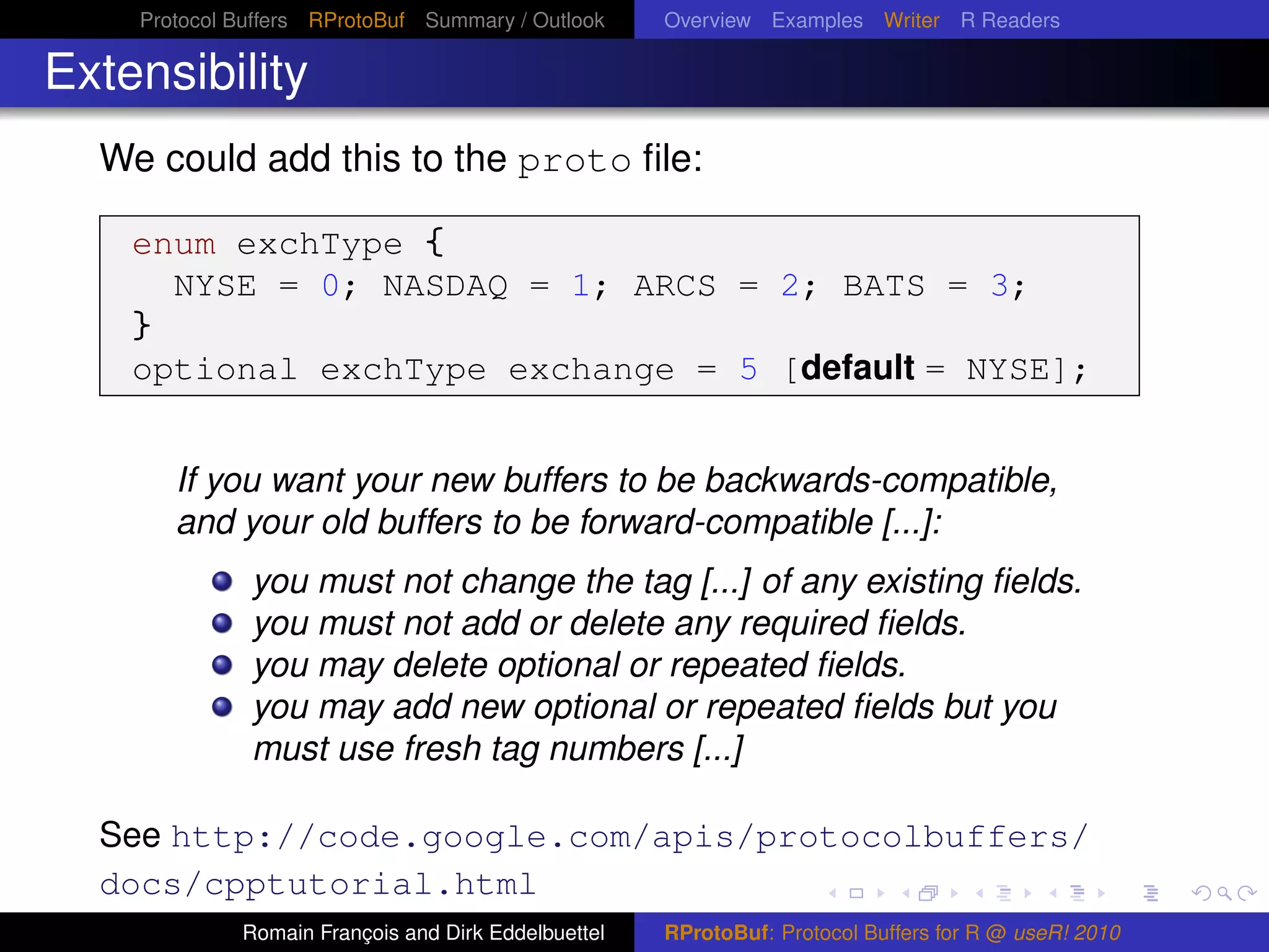 Protocol Buffers RProtoBuf Summary / Outlook     Overview Examples Writer R Readers

Extensibility
  We could add this to the proto ﬁle:

    enum exchType {
      NYSE = 0; NASDAQ = 1; ARCS = 2; BATS = 3;
    }
    optional exchType exchange = 5 [default = NYSE];


        If you want your new buffers to be backwards-compatible,
        and your old buffers to be forward-compatible [...]:
              you must not change the tag [...] of any existing ﬁelds.
              you must not add or delete any required ﬁelds.
              you may delete optional or repeated ﬁelds.
              you may add new optional or repeated ﬁelds but you
              must use fresh tag numbers [...]

  See http://code.google.com/apis/protocolbuffers/
  docs/cpptutorial.html
             Romain François and Dirk Eddelbuettel   RProtoBuf: Protocol Buffers for R @ useR! 2010
 