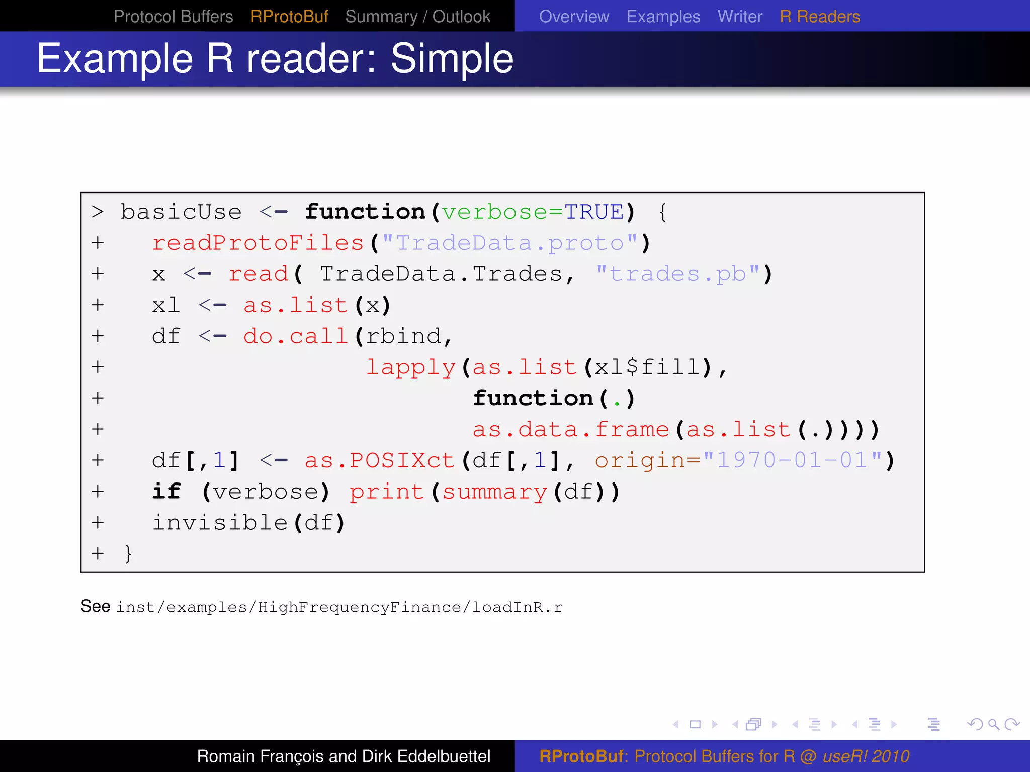 Protocol Buffers RProtoBuf Summary / Outlook     Overview Examples Writer R Readers

Example R reader: Simple


  > basicUse <- function(verbose=TRUE) {
  +   readProtoFiles("TradeData.proto")
  +   x <- read( TradeData.Trades, "trades.pb")
  +   xl <- as.list(x)
  +   df <- do.call(rbind,
  +                 lapply(as.list(xl$fill),
  +                        function(.)
  +                        as.data.frame(as.list(.))))
  +   df[,1] <- as.POSIXct(df[,1], origin="1970-01-01")
  +   if (verbose) print(summary(df))
  +   invisible(df)
  + }

  See inst/examples/HighFrequencyFinance/loadInR.r




              Romain François and Dirk Eddelbuettel   RProtoBuf: Protocol Buffers for R @ useR! 2010
 