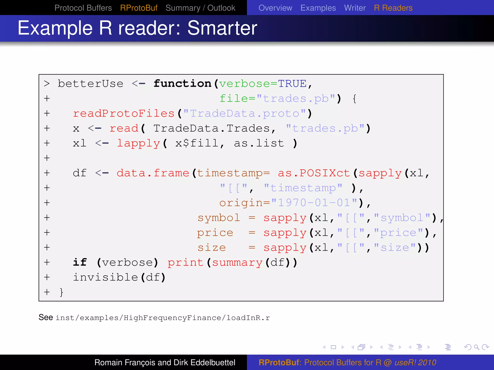 Protocol Buffers RProtoBuf Summary / Outlook     Overview Examples Writer R Readers

Example R reader: Smarter

  > betterUse <- function(verbose=TRUE,
  +                       file="trades.pb") {
  +   readProtoFiles("TradeData.proto")
  +   x <- read( TradeData.Trades, "trades.pb")
  +   xl <- lapply( x$fill, as.list )
  +
  +   df <- data.frame(timestamp= as.POSIXct(sapply(xl,
  +                       "[[", "timestamp" ),
  +                       origin="1970-01-01"),
  +                    symbol = sapply(xl,"[[","symbol"),
  +                    price = sapply(xl,"[[","price"),
  +                    size   = sapply(xl,"[[","size"))
  +   if (verbose) print(summary(df))
  +   invisible(df)
  + }

  See inst/examples/HighFrequencyFinance/loadInR.r




              Romain François and Dirk Eddelbuettel   RProtoBuf: Protocol Buffers for R @ useR! 2010
 