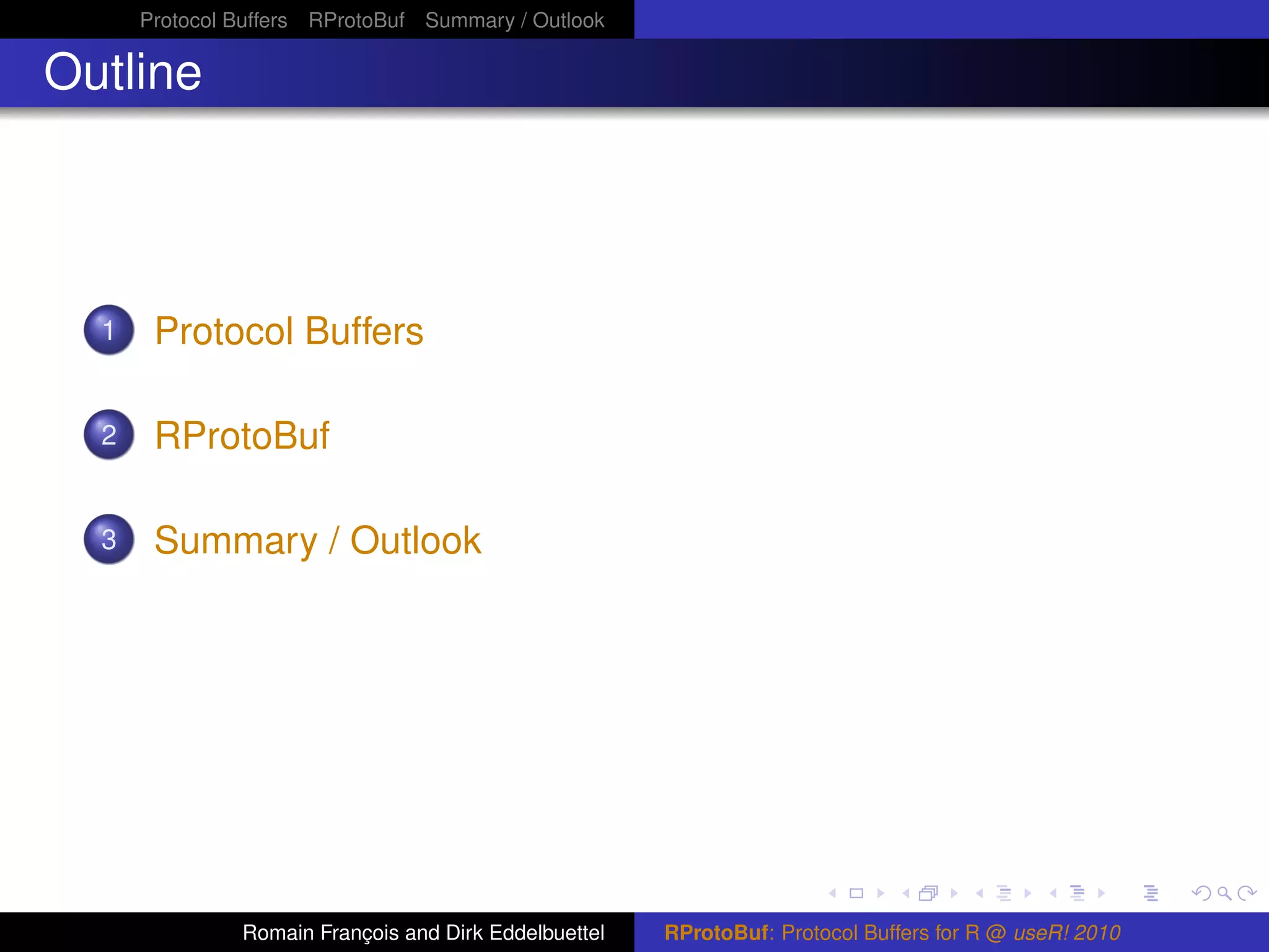 Protocol Buffers RProtoBuf Summary / Outlook

Outline




  1    Protocol Buffers

  2    RProtoBuf

  3    Summary / Outlook




               Romain François and Dirk Eddelbuettel   RProtoBuf: Protocol Buffers for R @ useR! 2010
 