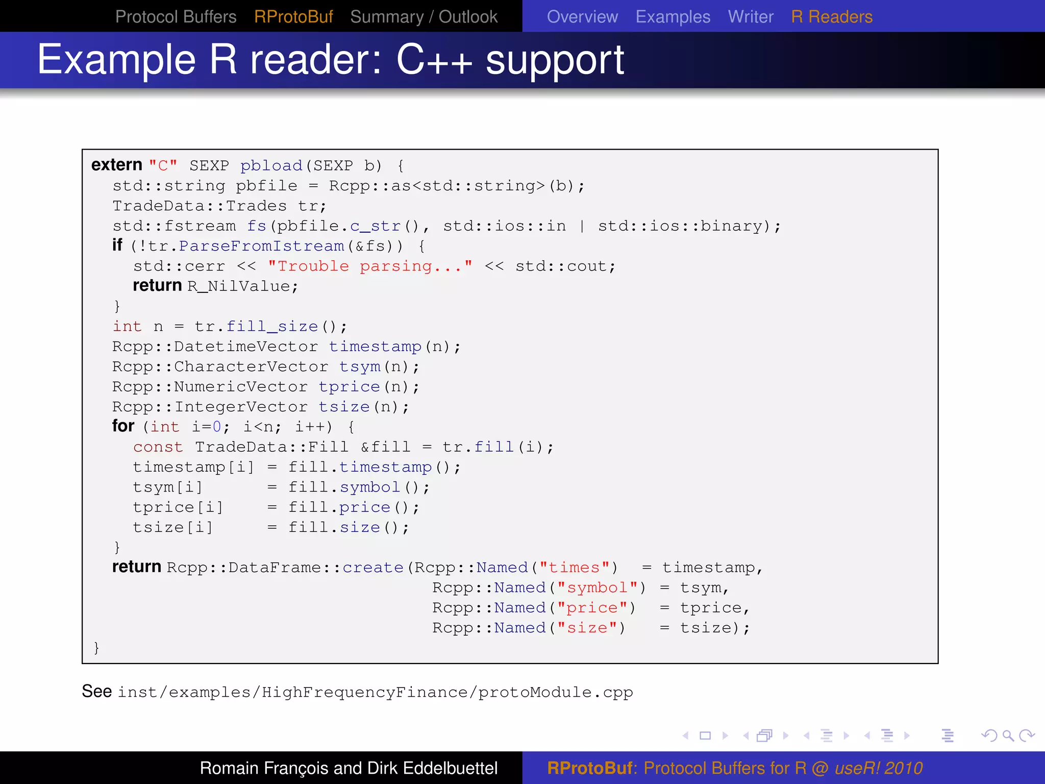 Protocol Buffers RProtoBuf Summary / Outlook     Overview Examples Writer R Readers

Example R reader: C++ support

  extern "C" SEXP pbload(SEXP b) {
    std::string pbfile = Rcpp::as<std::string>(b);
    TradeData::Trades tr;
    std::fstream fs(pbfile.c_str(), std::ios::in | std::ios::binary);
    if (!tr.ParseFromIstream(&fs)) {
        std::cerr << "Trouble parsing..." << std::cout;
        return R_NilValue;
    }
    int n = tr.fill_size();
    Rcpp::DatetimeVector timestamp(n);
    Rcpp::CharacterVector tsym(n);
    Rcpp::NumericVector tprice(n);
    Rcpp::IntegerVector tsize(n);
    for (int i=0; i<n; i++) {
        const TradeData::Fill &fill = tr.fill(i);
        timestamp[i] = fill.timestamp();
        tsym[i]        = fill.symbol();
        tprice[i]      = fill.price();
        tsize[i]       = fill.size();
    }
    return Rcpp::DataFrame::create(Rcpp::Named("times") = timestamp,
                                       Rcpp::Named("symbol") = tsym,
                                       Rcpp::Named("price") = tprice,
                                       Rcpp::Named("size")   = tsize);
  }

  See inst/examples/HighFrequencyFinance/protoModule.cpp



              Romain François and Dirk Eddelbuettel   RProtoBuf: Protocol Buffers for R @ useR! 2010
 