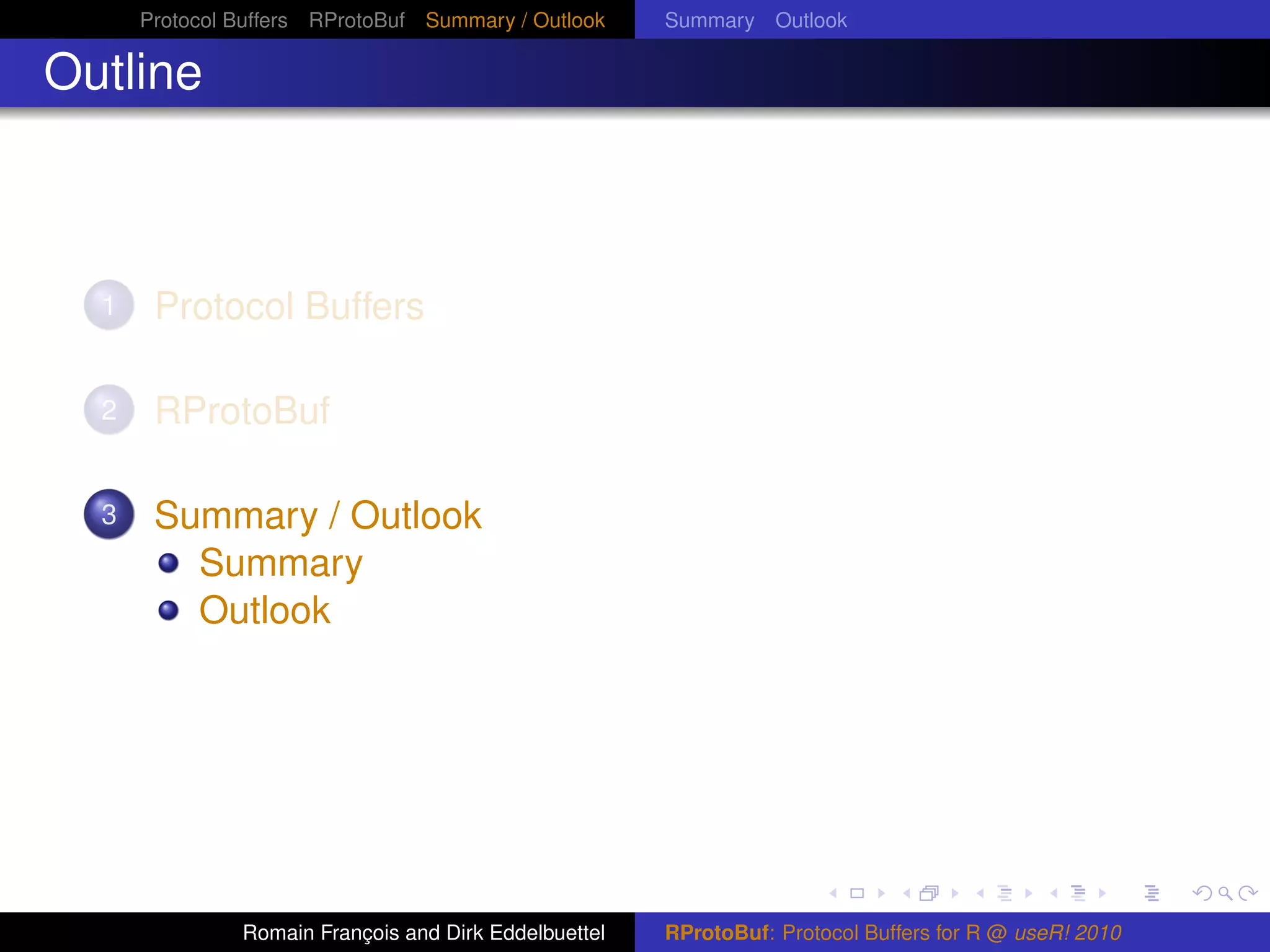 Protocol Buffers RProtoBuf Summary / Outlook     Summary Outlook

Outline



  1    Protocol Buffers

  2    RProtoBuf

  3    Summary / Outlook
         Summary
         Outlook




               Romain François and Dirk Eddelbuettel   RProtoBuf: Protocol Buffers for R @ useR! 2010
 