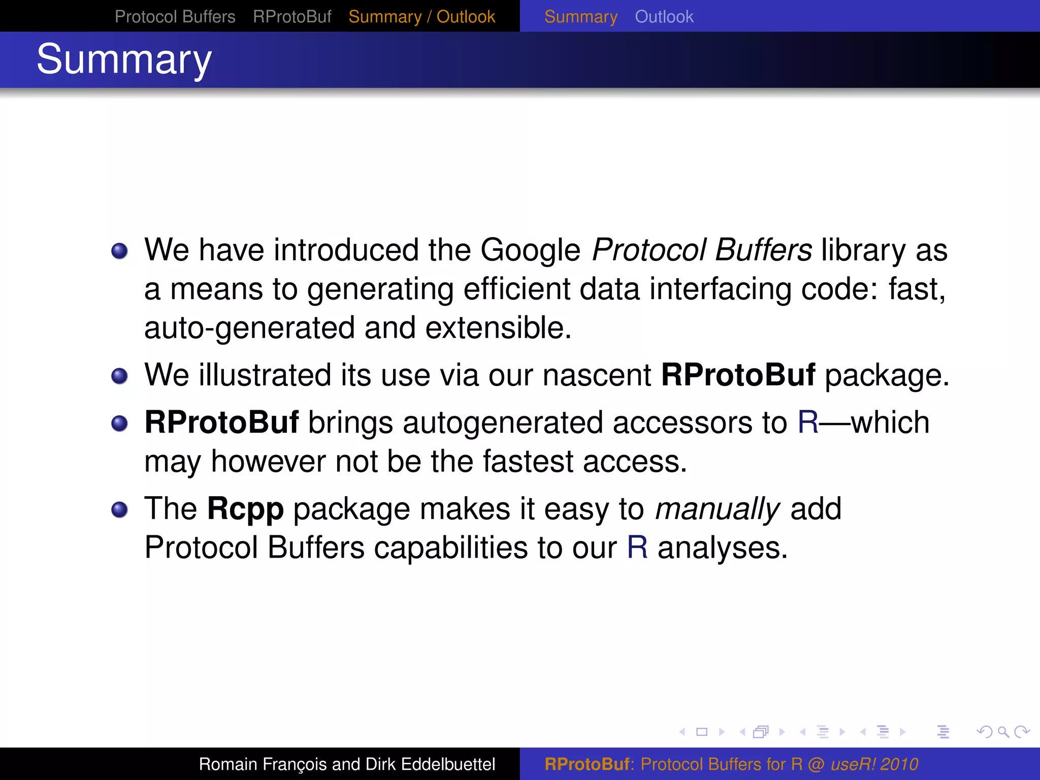 Protocol Buffers RProtoBuf Summary / Outlook     Summary Outlook

Summary



      We have introduced the Google Protocol Buffers library as
      a means to generating efﬁcient data interfacing code: fast,
      auto-generated and extensible.
      We illustrated its use via our nascent RProtoBuf package.
      RProtoBuf brings autogenerated accessors to R—which
      may however not be the fastest access.
      The Rcpp package makes it easy to manually add
      Protocol Buffers capabilities to our R analyses.




            Romain François and Dirk Eddelbuettel   RProtoBuf: Protocol Buffers for R @ useR! 2010
 
