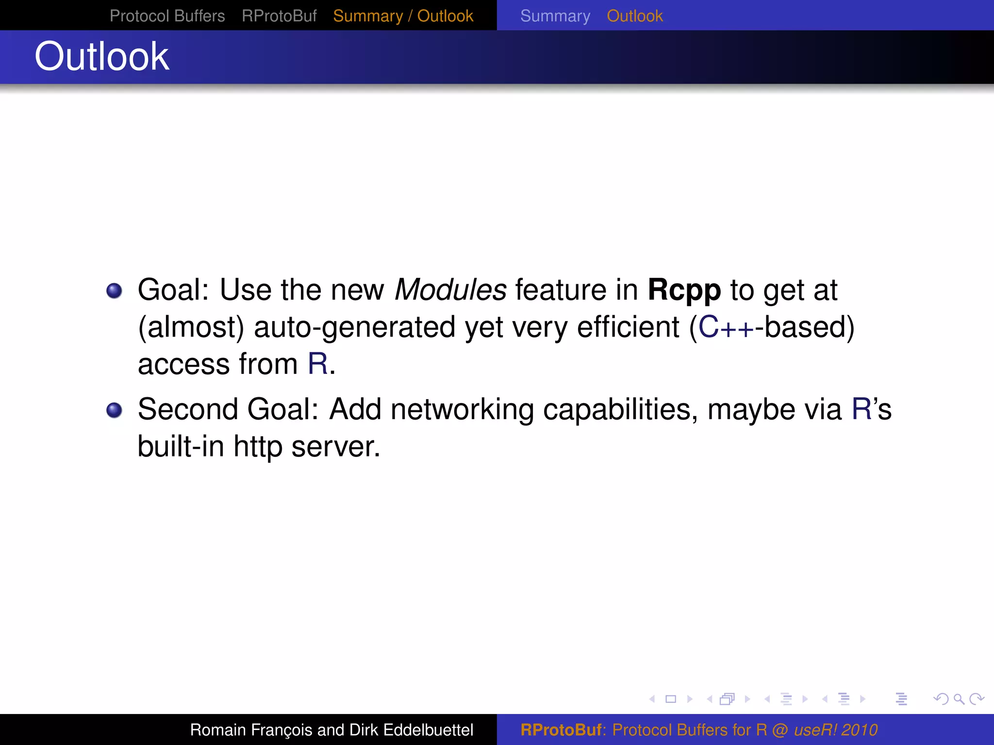 Protocol Buffers RProtoBuf Summary / Outlook     Summary Outlook

Outlook




      Goal: Use the new Modules feature in Rcpp to get at
      (almost) auto-generated yet very efﬁcient (C++-based)
      access from R.
      Second Goal: Add networking capabilities, maybe via R’s
      built-in http server.




            Romain François and Dirk Eddelbuettel   RProtoBuf: Protocol Buffers for R @ useR! 2010
 