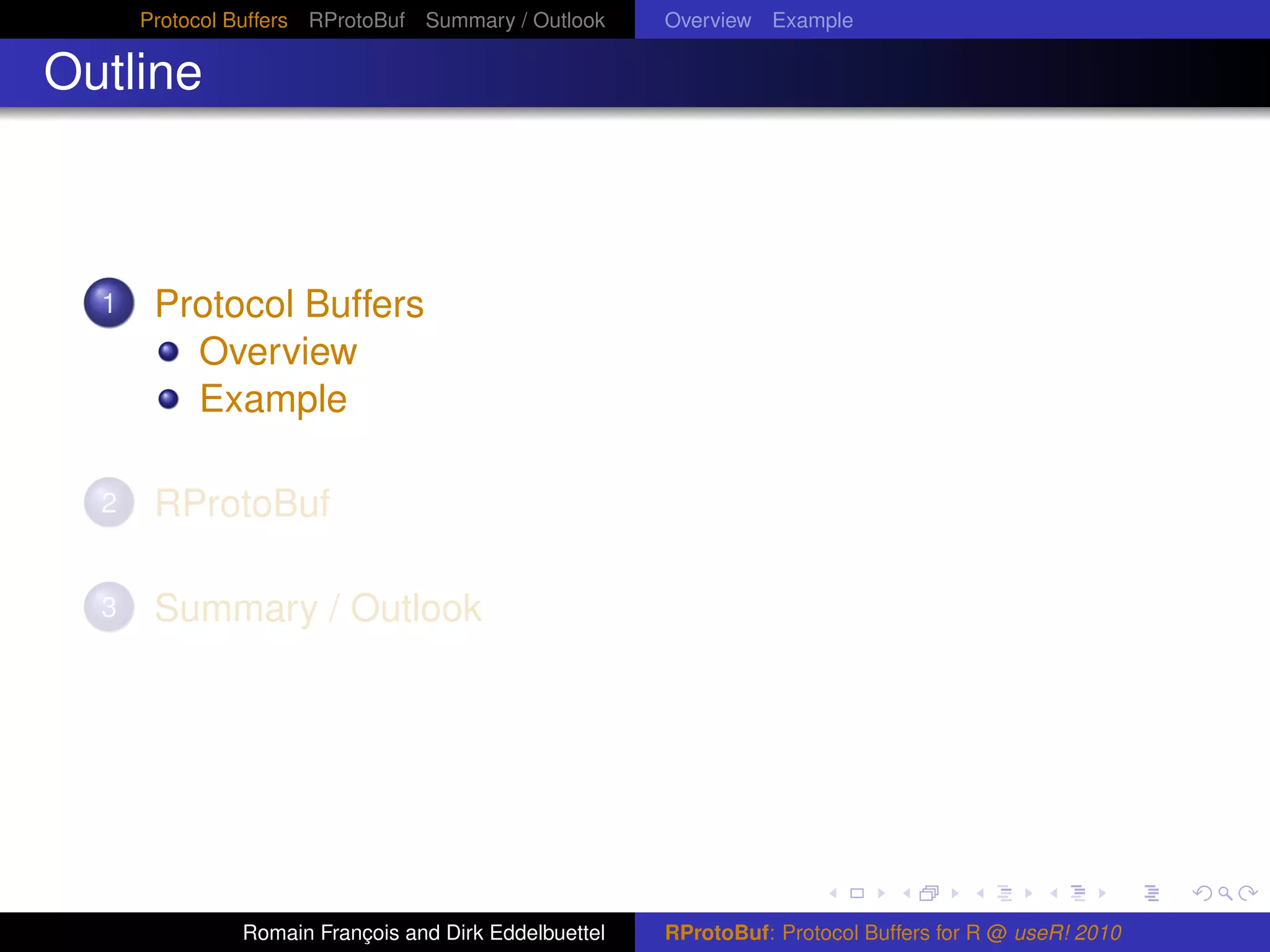 Protocol Buffers RProtoBuf Summary / Outlook     Overview Example

Outline



  1    Protocol Buffers
         Overview
         Example

  2    RProtoBuf

  3    Summary / Outlook




               Romain François and Dirk Eddelbuettel   RProtoBuf: Protocol Buffers for R @ useR! 2010
 