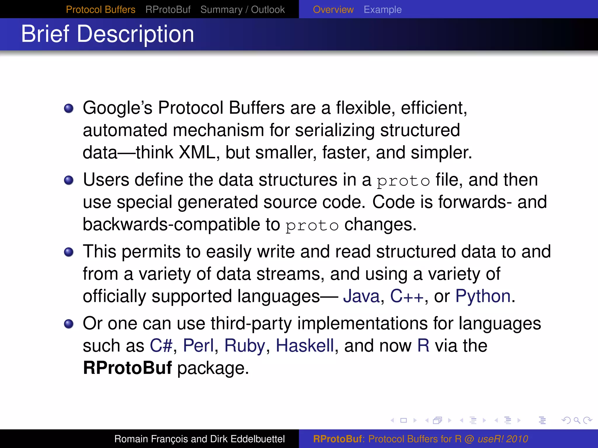 Protocol Buffers RProtoBuf Summary / Outlook     Overview Example

Brief Description


       Google’s Protocol Buffers are a ﬂexible, efﬁcient,
       automated mechanism for serializing structured
       data—think XML, but smaller, faster, and simpler.
       Users deﬁne the data structures in a proto ﬁle, and then
       use special generated source code. Code is forwards- and
       backwards-compatible to proto changes.
       This permits to easily write and read structured data to and
       from a variety of data streams, and using a variety of
       ofﬁcially supported languages— Java, C++, or Python.
       Or one can use third-party implementations for languages
       such as C#, Perl, Ruby, Haskell, and now R via the
       RProtoBuf package.


             Romain François and Dirk Eddelbuettel   RProtoBuf: Protocol Buffers for R @ useR! 2010
 