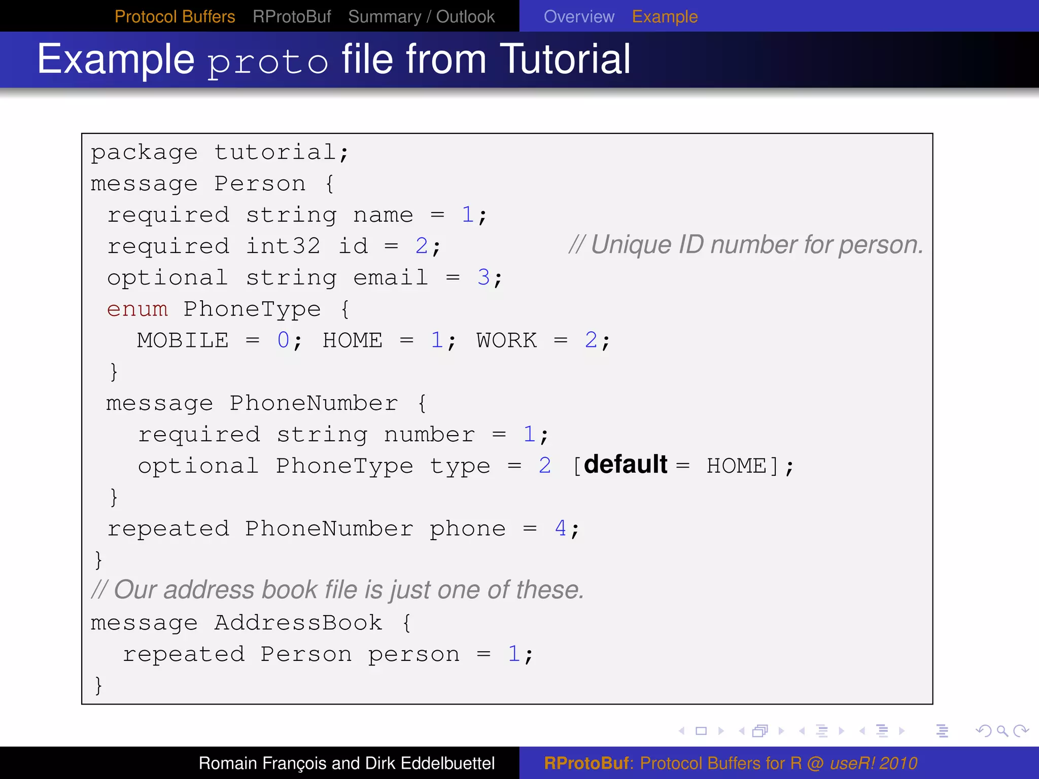 Protocol Buffers RProtoBuf Summary / Outlook     Overview Example

Example proto ﬁle from Tutorial

  package tutorial;
  message Person {
    required string name = 1;
    required int32 id = 2;                   // Unique ID number for person.
    optional string email = 3;
    enum PhoneType {
      MOBILE = 0; HOME = 1; WORK = 2;
    }
    message PhoneNumber {
      required string number = 1;
      optional PhoneType type = 2 [default = HOME];
    }
    repeated PhoneNumber phone = 4;
  }
  // Our address book ﬁle is just one of these.
  message AddressBook {
     repeated Person person = 1;
  }

             Romain François and Dirk Eddelbuettel   RProtoBuf: Protocol Buffers for R @ useR! 2010
 