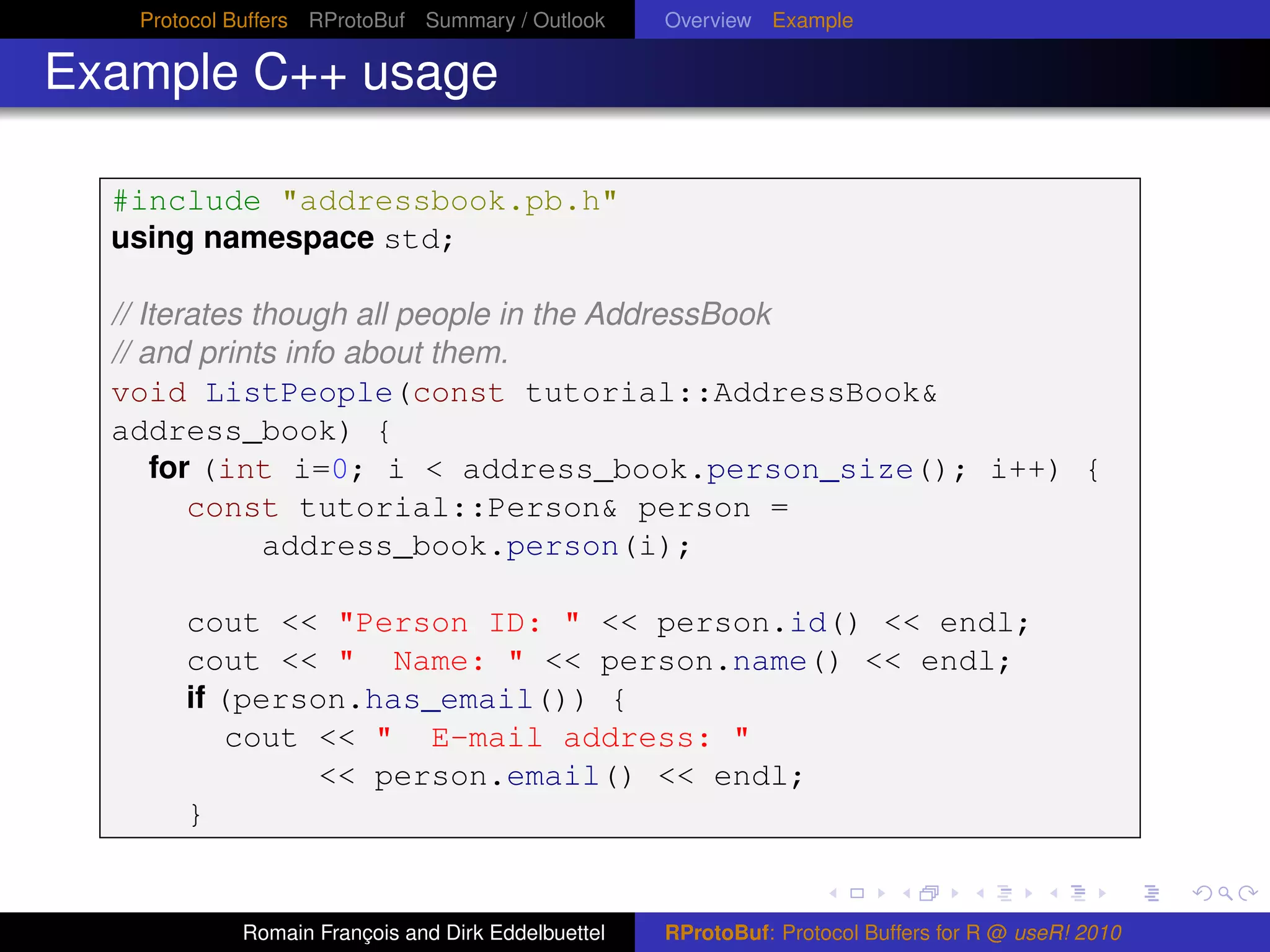 Protocol Buffers RProtoBuf Summary / Outlook     Overview Example

Example C++ usage

  #include "addressbook.pb.h"
  using namespace std;

  // Iterates though all people in the AddressBook
  // and prints info about them.
  void ListPeople(const tutorial::AddressBook&
  address_book) {
      for (int i=0; i < address_book.person_size(); i++) {
         const tutorial::Person& person =
               address_book.person(i);

       cout << "Person ID: " << person.id() << endl;
       cout << " Name: " << person.name() << endl;
       if (person.has_email()) {
           cout << " E-mail address: "
                << person.email() << endl;
       }


            Romain François and Dirk Eddelbuettel   RProtoBuf: Protocol Buffers for R @ useR! 2010
 