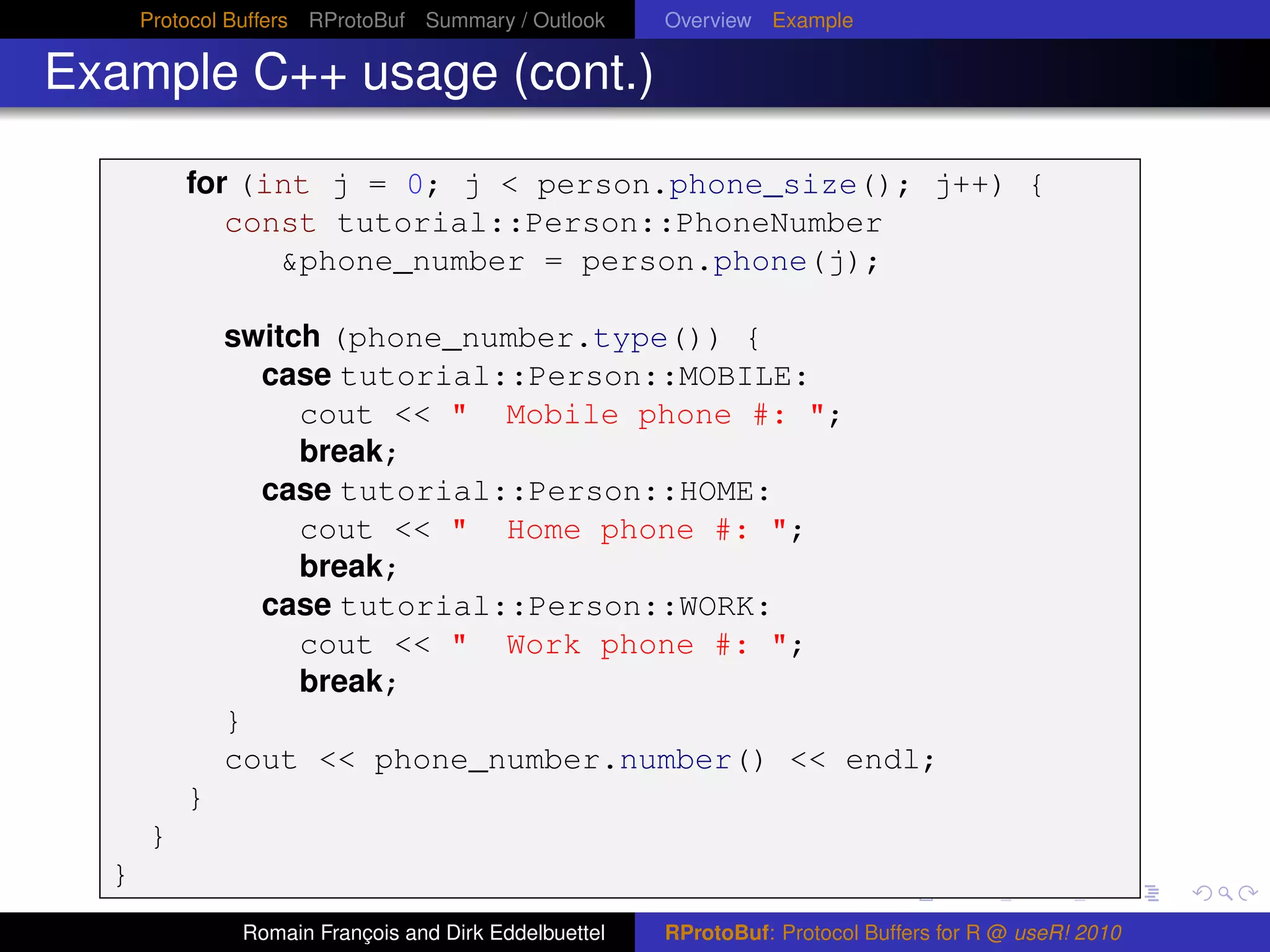 Protocol Buffers RProtoBuf Summary / Outlook     Overview Example

Example C++ usage (cont.)

          for (int j = 0; j < person.phone_size(); j++) {
             const tutorial::Person::PhoneNumber
                &phone_number = person.phone(j);

              switch (phone_number.type()) {
                case tutorial::Person::MOBILE:
                   cout << " Mobile phone #: ";
                   break;
                case tutorial::Person::HOME:
                   cout << " Home phone #: ";
                   break;
                case tutorial::Person::WORK:
                   cout << " Work phone #: ";
                   break;
              }
              cout << phone_number.number() << endl;
          }
      }
  }
               Romain François and Dirk Eddelbuettel   RProtoBuf: Protocol Buffers for R @ useR! 2010
 
