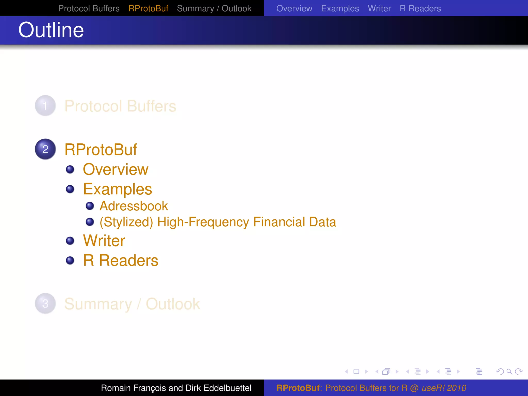 Protocol Buffers RProtoBuf Summary / Outlook     Overview Examples Writer R Readers

Outline


  1    Protocol Buffers

  2    RProtoBuf
         Overview
         Examples
               Adressbook
               (Stylized) High-Frequency Financial Data
           Writer
           R Readers

  3    Summary / Outlook




               Romain François and Dirk Eddelbuettel   RProtoBuf: Protocol Buffers for R @ useR! 2010
 