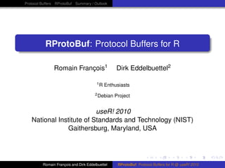 Protocol Buffers RProtoBuf Summary / Outlook




          RProtoBuf: Protocol Buffers for R

               Romain François1                   Dirk Eddelbuettel2

                                       1R   Enthusiasts
                                       2 Debian   Project


                          useR! 2010
   National Institute of Standards and Technology (NIST)
               Gaithersburg, Maryland, USA




         Romain François and Dirk Eddelbuettel     RProtoBuf: Protocol Buffers for R @ useR! 2010
 