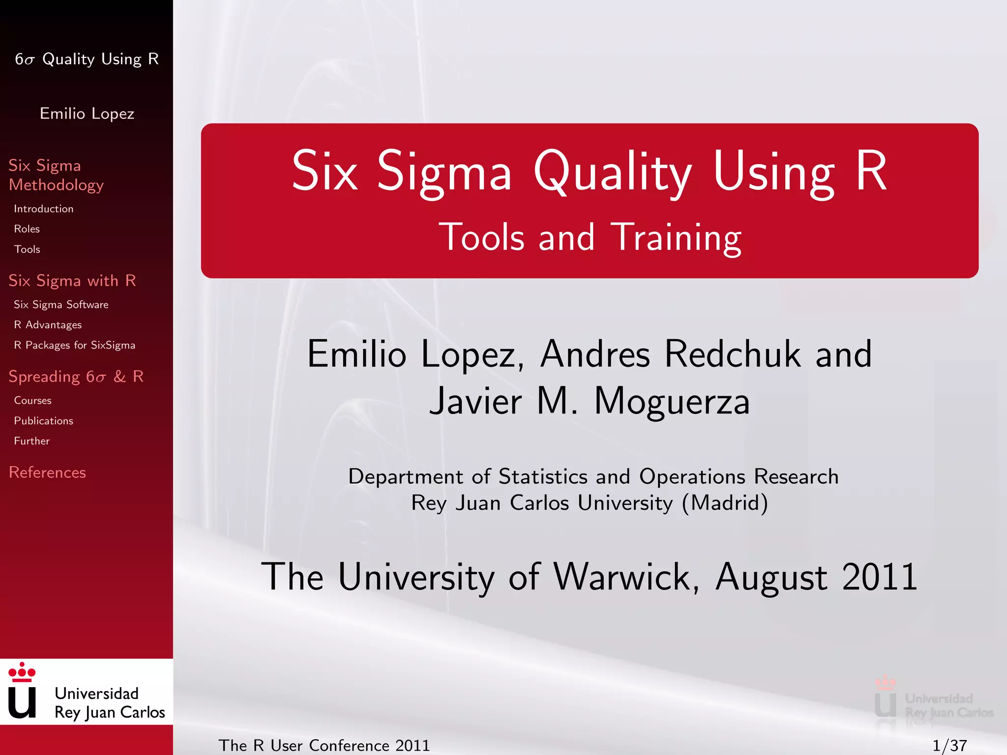 6σ Quality Using R


     Emilio Lopez


Six Sigma
Methodology
Introduction
                                  Six Sigma Quality Using R
Roles
Tools                                                  Tools and Training
Six Sigma with R
Six Sigma Software
R Advantages
R Packages for SixSigma

Spreading 6σ & R
                                    Emilio Lopez, Andres Redchuk and
Courses
Publications
                                           Javier M. Moguerza
Further

References                               Department of Statistics and Operations Research
                                               Rey Juan Carlos University (Madrid)


                               The University of Warwick, August 2011



                          The R User Conference 2011                                        1/37
 