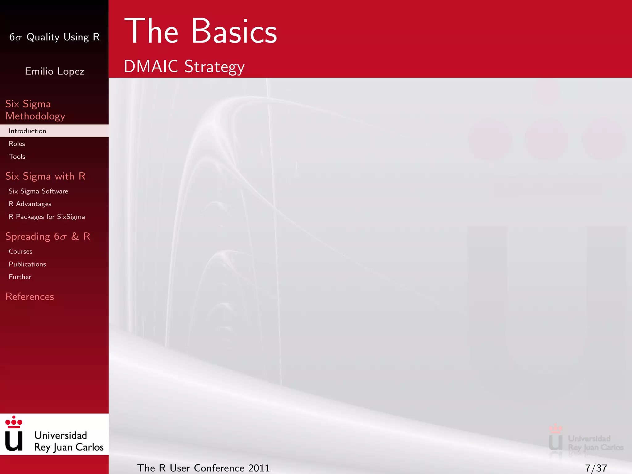 6σ Quality Using R        The Basics
     Emilio Lopez         DMAIC Strategy

Six Sigma
Methodology
Introduction
Roles
Tools

Six Sigma with R
Six Sigma Software
R Advantages
R Packages for SixSigma

Spreading 6σ & R
Courses
Publications
Further

References




                           The R User Conference 2011   7/37
 