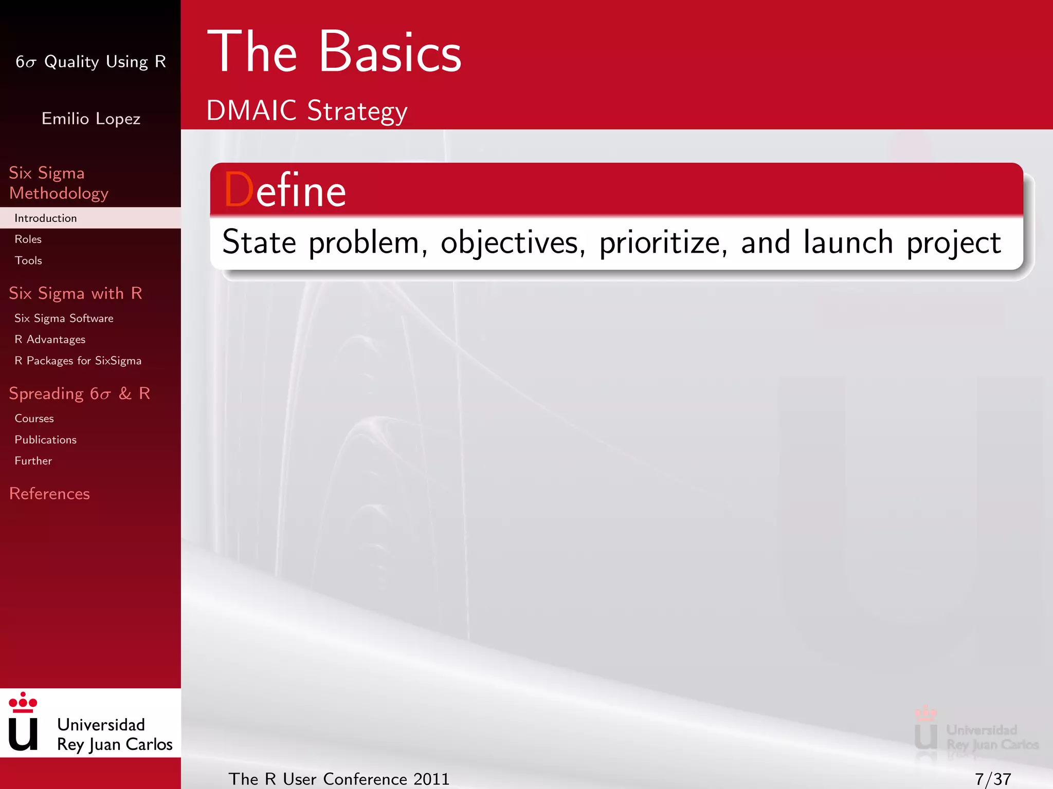 6σ Quality Using R        The Basics
     Emilio Lopez         DMAIC Strategy

Six Sigma
Methodology
Introduction
                           Deﬁne
Roles
Tools
                           State problem, objectives, prioritize, and launch project
Six Sigma with R
Six Sigma Software
R Advantages
R Packages for SixSigma

Spreading 6σ & R
Courses
Publications
Further

References




                           The R User Conference 2011                            7/37
 
